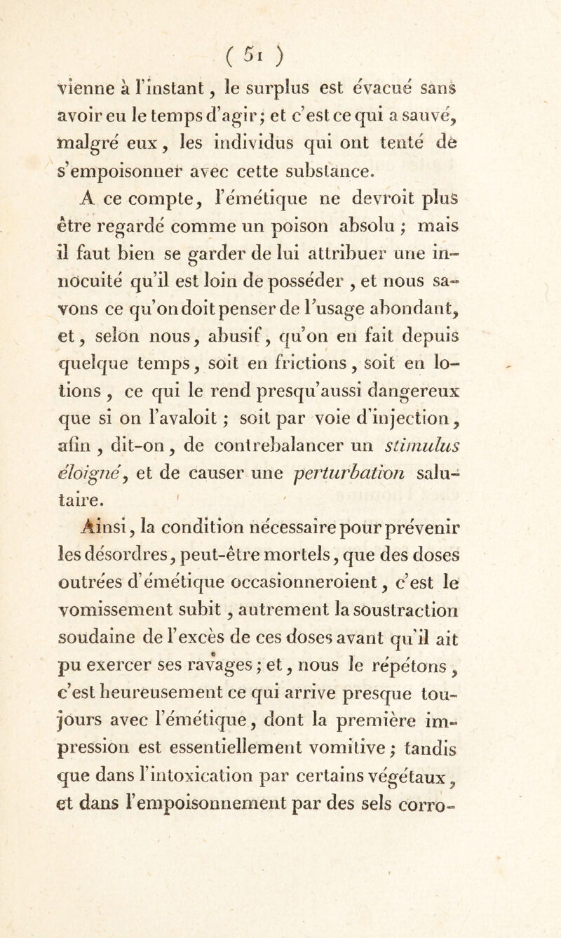 vienne à l’instant, le surplus est évacué sans avoir eu le temps d’agir ; et c’est ce qui a sauvé, malgré eux, les individus qui ont tenté de s’empoisonner avec cette substance. A ce compte, l’émétique ne devroit plus être regardé comme un poison absolu ; mais il faut bien se garder de lui attribuer une in» nocuité qu’il est loin de posséder , et nous sa¬ vons ce qu’on doit penser de l’usage abondant, et, selon nous, abusif, qu’on en fait depuis quelque temps, soit en frictions, soit en lo¬ tions , ce qui le rend presqu’aussi dangereux que si on l’avaloit ; soit par voie d’injection, afin , dit-on, de contrebalancer un stimulus éloignéj et de causer une perturbation salu¬ taire. Ainsi, la condition nécessaire pour prévenir les désordres, peut-être mortels, que des doses outrées d’émétique occasionneroient, c’est le vomissement subit, autrement la soustraction soudaine de l’excès de ces doses avant qu’il ait pu exercer ses ravages ; et, nous le répétons , c’est heureusement ce qui arrive presque tou¬ jours avec l’émétique, dont la première im¬ pression est essentiellement vomitive; tandis que dans l’intoxication par certains végétaux „ et dans l’empoisonnement par des sels corro-