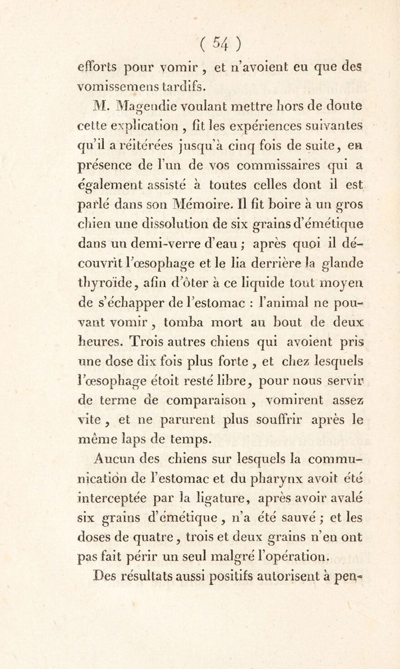 efforts pour vomir , et n’avoient eu que des vomissemens tardifs. M. Magendie voulant mettre hors de doute cette explication , fit les expériences suivantes qu’il a réitérées jusqu à cinq fois de suite, en présence de l’un de vos commissaires cpii a également assisté à toutes celles dont il est parlé dans son Mémoire. Il lit boire à un gros chien une dissolution de six grains d’émétique dans un demi-verre d’eau ; après quoi il dé¬ couvrit l’œsophage et le lia derrière la glande thyroïde, afin d’ôter à ce liquide tout moyen de s’échapper de l’estomac : l’animal ne pou¬ vant vomir, tomba mort au bout de deux heures. Trois autres chiens qui avoient pris une dose dix fois plus forte , et chez lesquels l’œsophage étoit resté libre, pour nous servir de terme de comparaison , vomirent assez vite , et ne parurent plus souffrir après le meme laps de temps. Aucun des chiens sur lesquels la commu¬ nication de l’estomac et du pharynx avoit été interceptée par la ligature, après avoir avalé six grains d’émétique, n’a été sauvé ; et les doses de quatre, trois et deux grains n’en ont pas fait périr un seul malgré l’opération. Des résultats aussi positifs autorisent à pen-