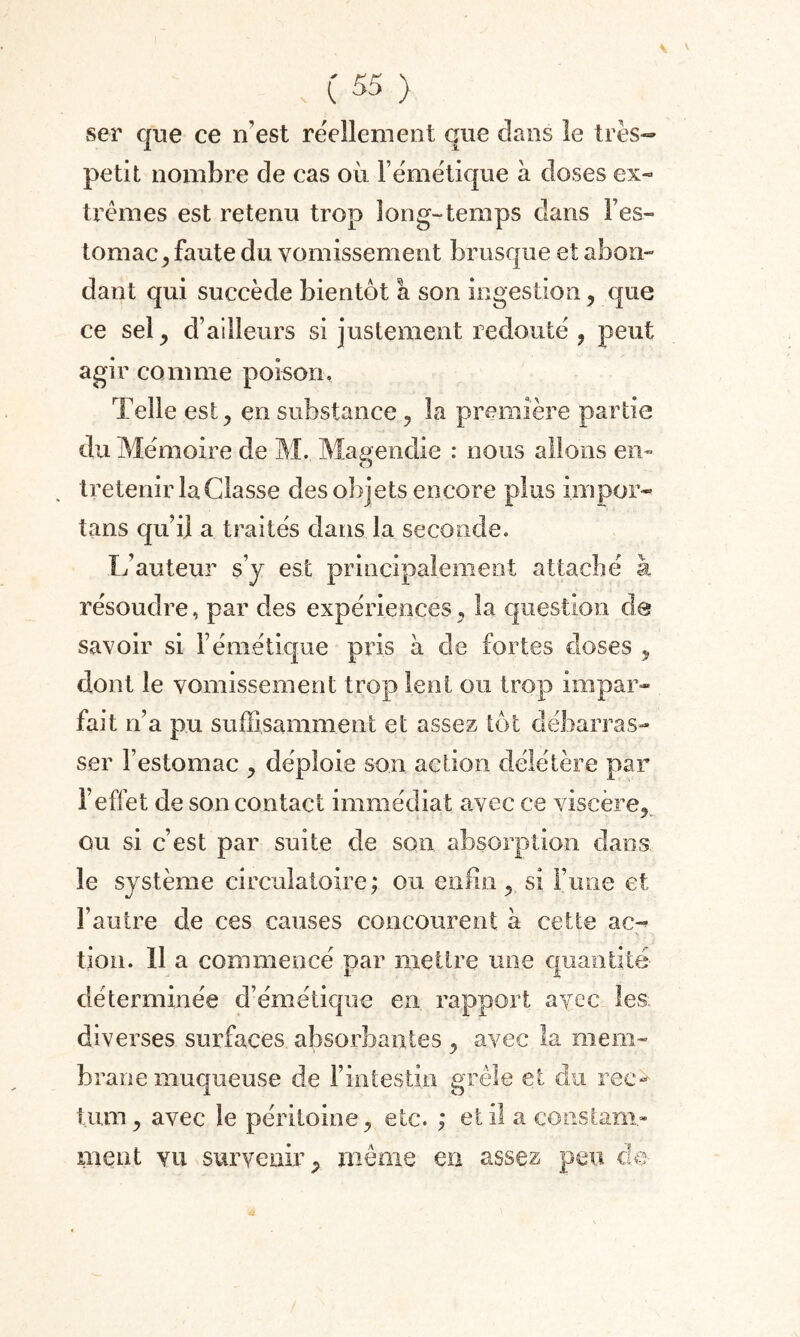 ser que ce n’est réellement que dans le très- petit nombre de cas où F émétique à doses ex» trèmes est retenu trop long-temps dans l’es¬ tomac, faute du vomissement brusque et abon¬ dant qui succède bientôt a son ingestion, que ce sel, d’ailleurs si justement redouté , peut agir comme poison. Telle est, en substance, la première partie du Mémoire de M. Magendie : nous allons en¬ tretenir la Classe des objets encore plus inipor- tans qu’il a traités dans la seconde. L’auteur s’y est principalement attaché à résoudre, par des expériences, la question de savoir si F émétique pris à de fortes doses , dont le vomissement trop lent ou trop impar¬ fait n’a pu suffisamment et assez tôt débarras¬ ser l’estomac , déploie son action délétère par l’effet de son contact immédiat avec ce viscère, ou si c’est par suite de son absorption dans le système circulatoire; ou enfin, si l’une et l’autre de ces causes concourent à cette ac-* tion. 11 a commencé par mettre une quantité déterminée d’émétique en rapport avec les diverses surfaces absorbantes , avec îa mem¬ brane muqueuse de l’intestin grêle et du rec-< tum, avec le péritoine, etc. ; et il a constam¬ ment vu survenir, môme en assez peu cio