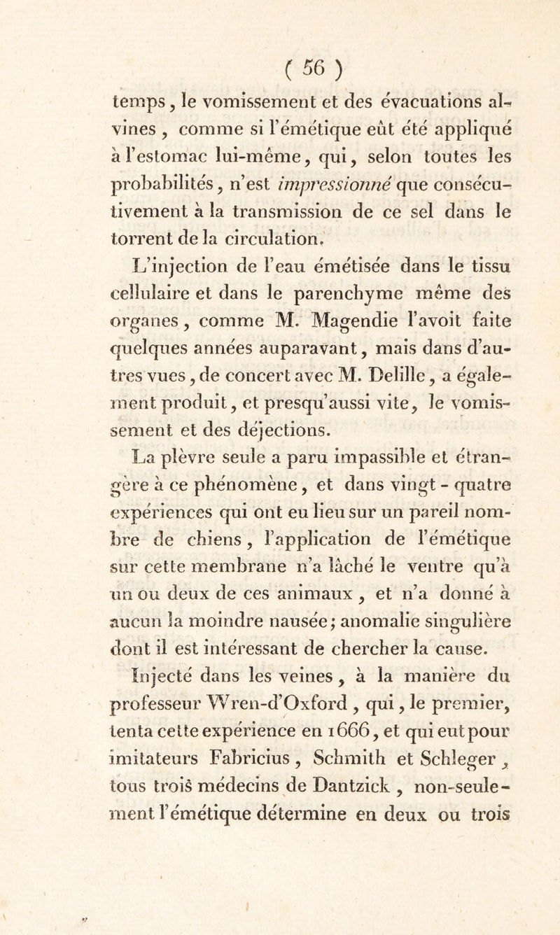 temps , le vomissement et des évacuations aï- vines , comme si l’émétique eût été appliqué à l’estomac lui-même, qui, selon toutes les probabilités, n’est impressionné que consécu¬ tivement à la transmission de ce sel dans le torrent de la circulation. L’injection de l’eau émétisée dans le tissu cellulaire et dans le parenchyme même des organes, comme M. Magendie l’avoit faite quelques années auparavant, mais dans d’au¬ tres vues, de concert avec M. Delille, a égale¬ ment produit, et presqu’aussi vite, le vomis¬ sement et des déjections. La plèvre seule a paru impassible et étran¬ gère à ce phénomène, et dans vingt - quatre expériences qui ont eu lieu sur un pareil nom¬ bre de chiens, l’application de l’émétique sur cette membrane n’a lâché le ventre qu’à un ou deux de ces animaux , et n’a donné à aucun la moindre nausée; anomalie singulière dont il est intéressant de chercher la cause. Injecté dans les veines, à la manière du professeur Wren-d’Oxford , qui, le premier, tenta cette expérience en 1666, et qui eut pour imitateurs Fabricius , Schmith et Schleger tous troiâ médecins de Dantzick , non-seule¬ ment l’émétique détermine en deux ou trois */