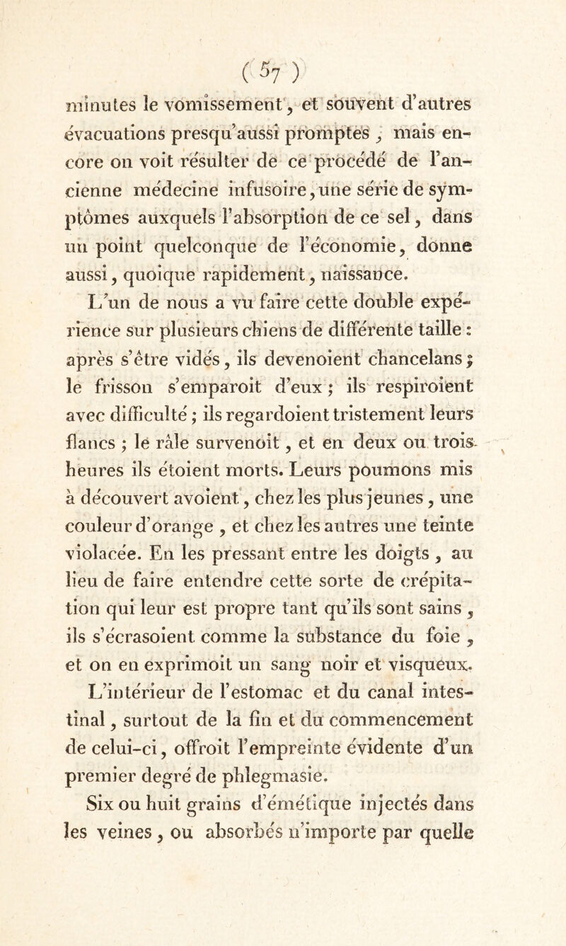 minutes le vomissement, et souvent d’autres évacuations presqu aussi promptes , mais en¬ core on voit résulter de ce procédé de Fan- cienne médecine infusoire,une série de sym¬ ptômes auxquels l’absorption de ce sel, dans un point quelconque de F économie, donne aussi, quoique rapidement, naissance. I/un de nous a vu faire cette double expé¬ rience sur plusieurs chiens de différente taille : après s’être vidés, ils devenoient cbancelans | le frisson s’emparoit d’eux ; ils respiroient avec difficulté ; ils regardoient tristement leurs flancs ; le râle survenoit, et en deux ou trois heures ils étoient morts. Leurs poumons mis à découvert avoîent., chez les plus jeunes, une couleur d’orange , et chez les autres une teinte violacée. En les pressant entre les doigts , au lieu de faire entendre cette sorte de crépita¬ tion qui leur est propre tant qu’ils sont sains 5 ils s’écrasoient. comme la substance du foie , et on en exprimoit un sang noir et visqueux. L’intérieur de l’estomac et du canal intes¬ tinal , surtout de la fin et du commencement de celui-ci, offroit Fempreintc évidente d’un premier degré de phîegmasie. Six ou huit grains d’émétique injectés dans les veines, ou absorbés n’importe par quelle
