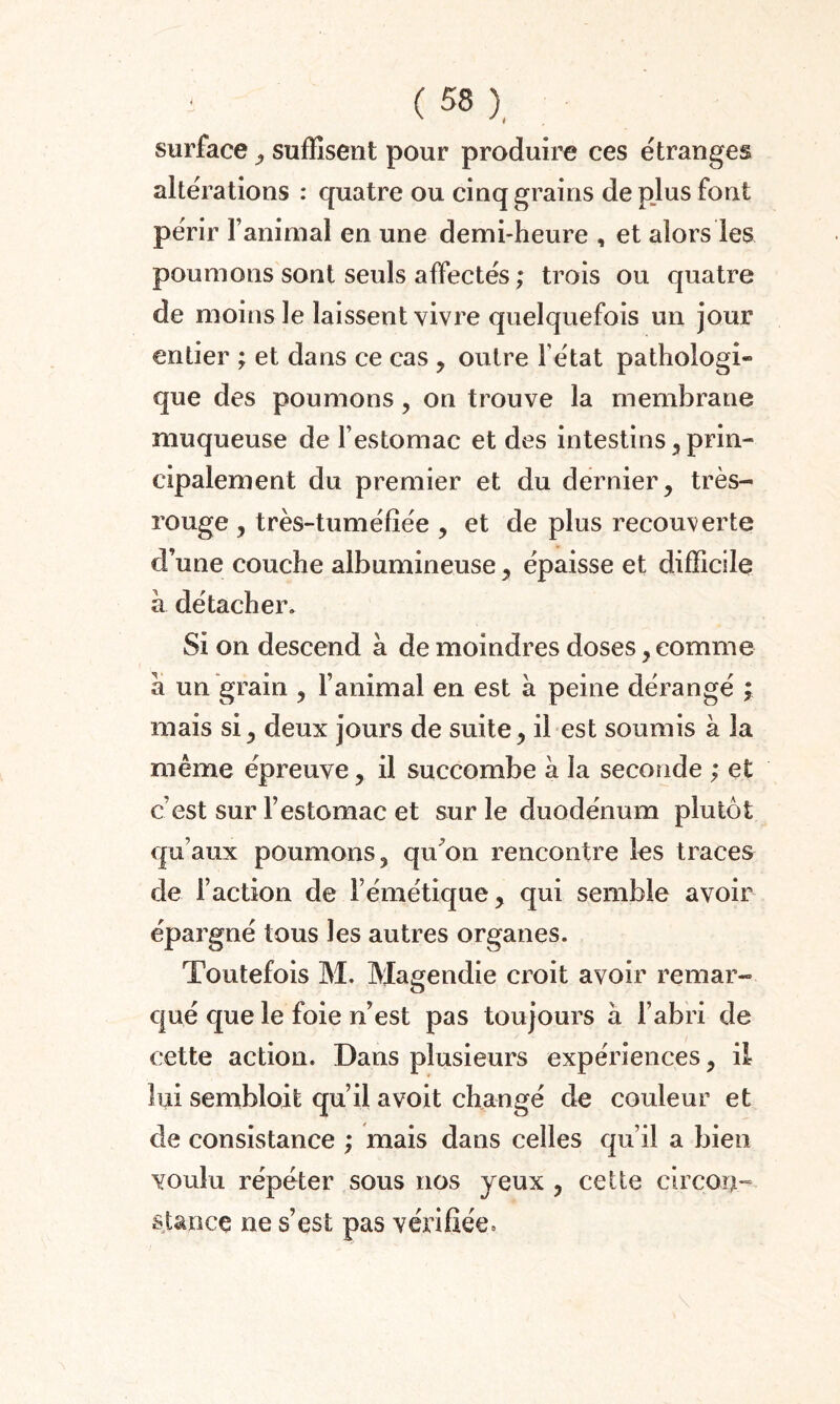 surface , suffisent pour produire ces étranges altérations : quatre ou cinq grains de pjus font périr l’animal en une demi-heure , et alors les poumons sont seuls affectés ; trois ou quatre de moins le laissent vivre quelquefois un jour entier ; et dans ce cas , outre Fétat pathologi* que des poumons, on trouve la membrane muqueuse de l’estomac et des intestins , prin¬ cipalement du premier et du dernier, très- rouge , très-tuméfîée , et de plus recouverte d’une couche albumineuse, épaisse et difficile à détacher. Si on descend à de moindres doses, comme a un grain , l’animal en est à peine dérangé ; mais si, deux jours de suite, il est soumis à la même épreuve, il succombe à la seconde ; et c’est sur l’estomac et sur le duodénum plutôt qu’aux poumons, qu’on rencontre les traces de Faction de Fémétique, qui semble avoir épargné tous les autres organes. Toutefois M. Magendie croit avoir remar¬ qué que le foie n’est pas toujours à l’abri de cette action. Dans plusieurs expériences, il lui sembloifc qu’il avoit changé de couleur et de consistance ; mais dans celles qu’il a bien voulu répéter sous nos yeux , cette circon¬ stance ne s’est pas vérifiée*