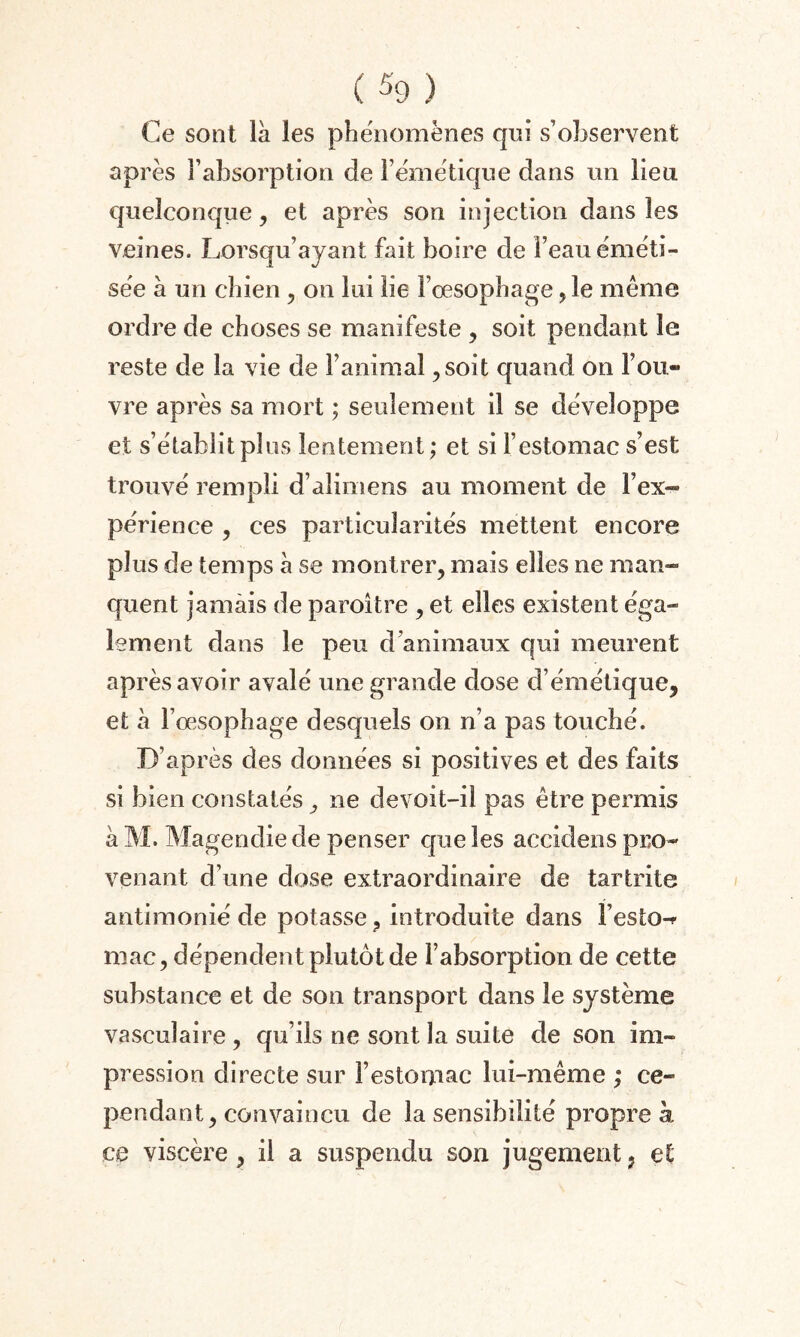 Ce sont là les phénomènes qui s’observent après l’absorption de l’émétique dans un lieu quelconque, et après son injection dans les veines. Lorsqu’ayant fait boire de l’eau éméti- sée à un chien , on lui lie l’œsophage ,1e même ordre de choses se manifeste , soit pendant le reste de la vie de l’animal ,soit quand on l’ou¬ vre après sa mort ; seulement il se développe et s’établit plus lentement ; et si l’estomac s’est trouvé rempli d’alimens au moment de l’ex¬ périence , ces particularités mettent encore plus de temps à se montrer, mais elles ne man¬ quent jamais de paroître , et elles existent éga¬ lement dans le peu d’animaux qui meurent après avoir avalé une grande dose d’émétique, et à F oesophage desquels on n’a pas touché. D’après des données si positives et des faits si bien constatés ^ ne de voit-il pas être permis à M. Magendie de penser que les aceidens pro¬ venant d’une dose extraordinaire de tartrite antimonié de potasse, introduite dans Fesio-* mac, dépendent plutôt de l’absorption de cette substance et de son transport dans le système vasculaire , qu’ils ne sont la suite de son im¬ pression directe sur l’estomac lui-même ,* ce¬ pendant, convaincu de la sensibilité propre à ce viscère, il a suspendu son jugement ? et