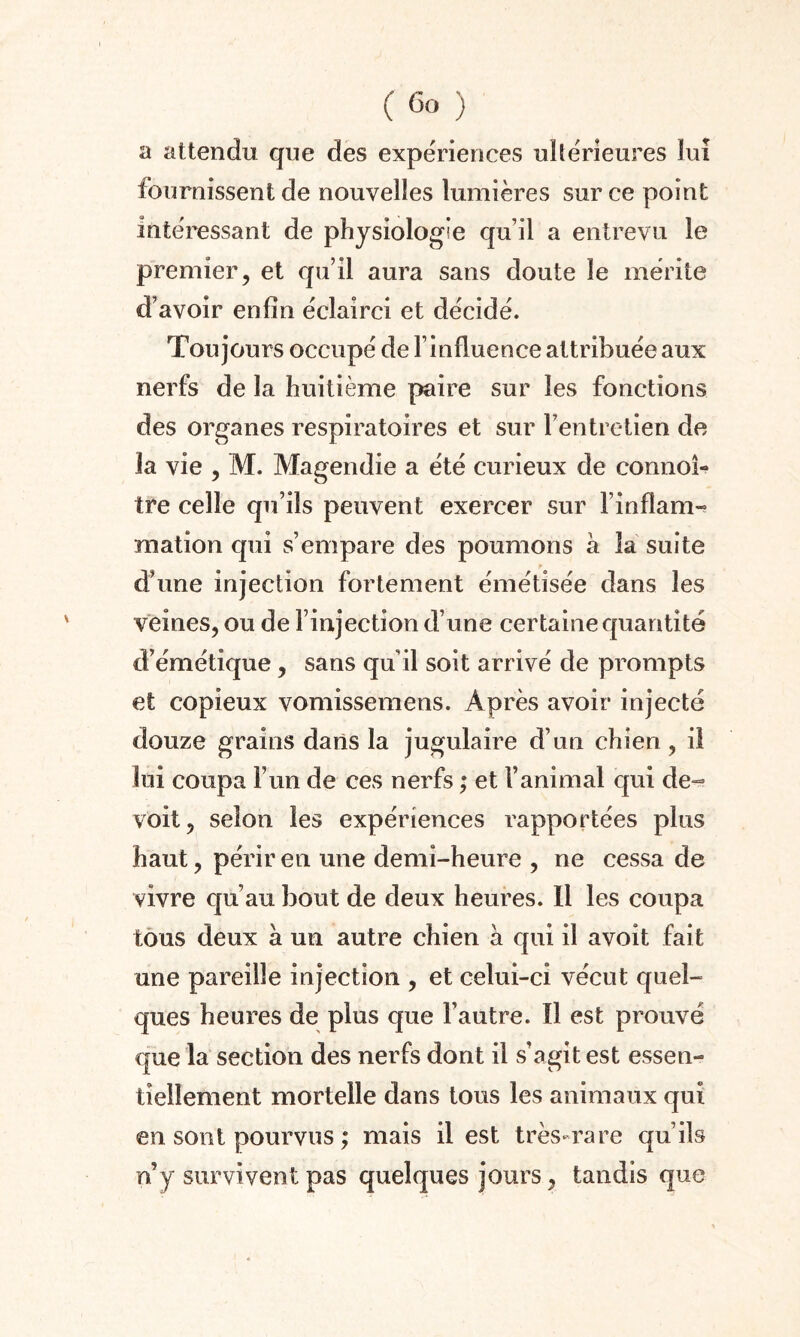 a attendu que des expériences ultérieures lui fournissent de nouvelles lumières sur ce point intéressant de physiologie qu’il a entrevu le premier, et qu’il aura sans doute le mérite d’avoir enfin éclairci et décidé. Toujours occupé de l’influence attribuée aux nerfs de la huitième paire sur les fonctions des organes respiratoires et sur l’entretien de la vie , M. Magendie a été curieux de connoî- tre celle qu’ils peuvent exercer sur l’infîam- mation qui s’empare des poumons a la suite d’une injection fortement émétisée dans les veines, ou de l’injection d’une certaine quantité d’émétique, sans qu’il soit arrivé de prompts et copieux vomissemens. Après avoir injecté douze grains dans la jugulaire d’un chien, il lui coupa l’un de ces nerfs ; et l’animal qui de- voit, selon les expériences rapportées plus haut, périr en une demi-heure , ne cessa de vivre qu’au bout de deux heures. 11 les coupa tous deux à un autre chien à qui il avoit fait une pareille injection , et celui-ci vécut quel¬ ques heures de plus que l’autre. Il est prouvé que la section des nerfs dont il s’agit est essen¬ tiellement mortelle dans tous les animaux qui en sont pourvus ; mais il est très-rare qu’ils n’y survivent pas quelques jours, tandis que