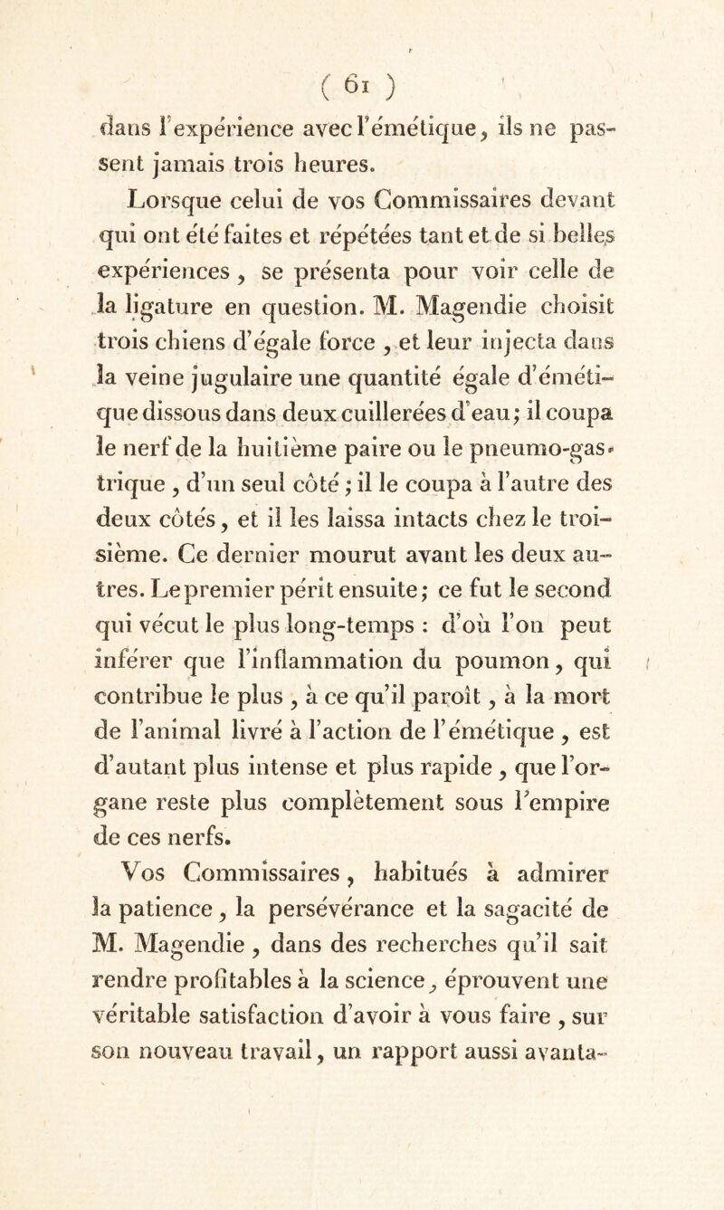 dans F expérience avecFémétique, ils ne pas¬ sent jamais trois heures. Lorsque celui de vos Commissaires devant qui ont été faites et répétées tant et de si belles expériences ? se présenta pour voir celle de la ligature en question. M. Magendie choisit trois chiens d’égale force , et leur injecta dans la veine jugulaire une quantité égale d’éméti¬ que dissous dans deux cuillerées d'eau; il coupa le nerf de la huitième paire ou le pneumo-gas- trique ? d’un seul côté ; il le coupa à l’autre des deux côtés, et il les laissa intacts chez le troi¬ sième. Ce dernier mourut avant les deux au¬ tres. Le premier périt ensuite; ce fut le second qui vécut le plus long-temps : d’où l oti peut inférer que l’inflammation du poumon, qui contribue le plus , à ce qu’il paroît 5 a la mort de l’animal livré a Faction de l’émétique , est d’autant plus intense et plus rapide , que For- gane reste plus complètement sous l'empire de ces nerfs. Vos Commissaires, habitués à admirer la patience > la persévérance et la sagacité de M. Magendie ? dans des recherches qu’il sait rendre profitables a la science^ éprouvent une véritable satisfaction d’avoir a vous faire , sur son nouveau travail, un rapport aussi avanta-