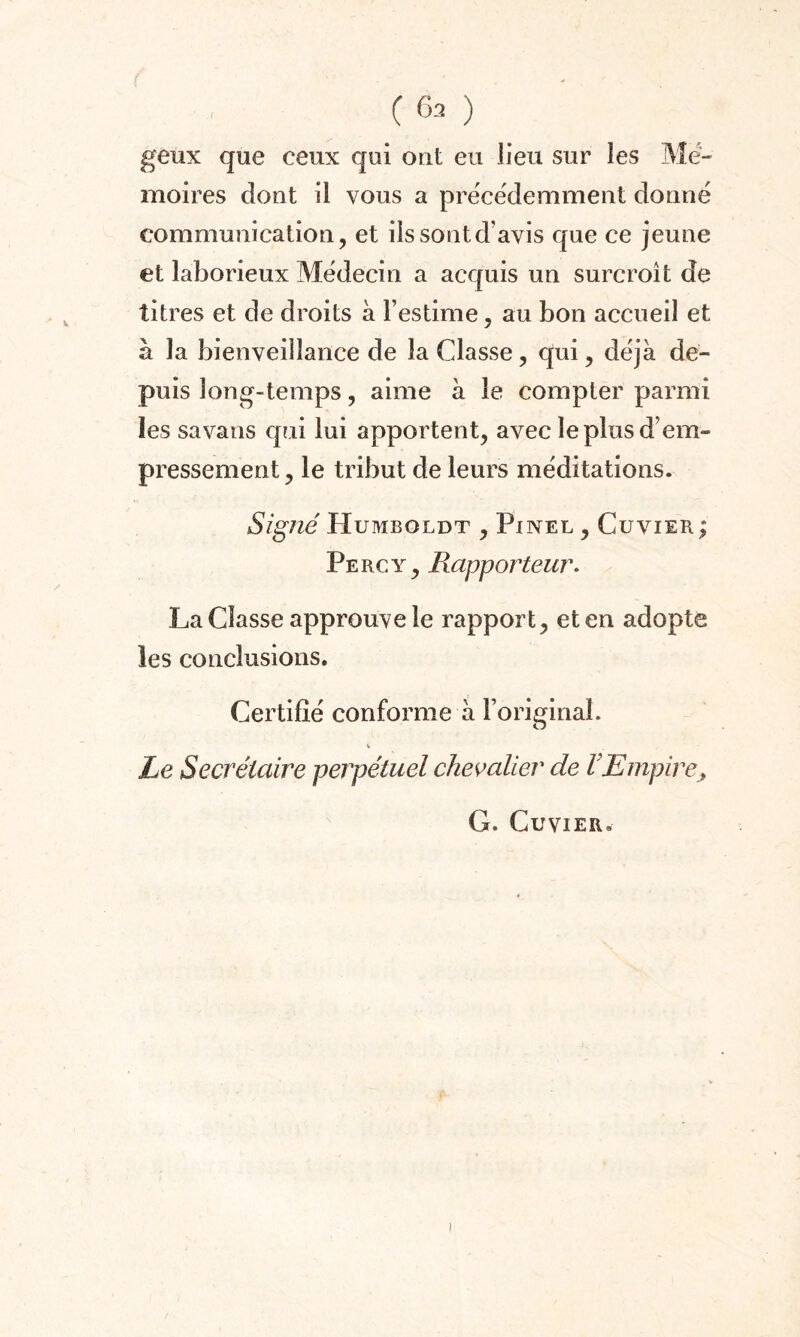 (63 ) geux que ceux qui ont eu lieu sur les Mé¬ moires dont il vous a précédemment donné communication, et iîssontd’avis que ce jeune et laborieux Médecin a acquis un surcroît de titres et de droits à l’estime, au bon accueil et à la bienveillance de la Classe, qui, déjà de¬ puis long-temps, aime à le compter parmi les sa vans qui lui apportent, avec le plus d’em¬ pressement , le tribut de leurs méditations. Signé Humboldt , Pinel , Cuvier ; Percy, Rapporteur. La Classe approuve le rapport, et en adopte les conclusions. Certifié conforme à l’original. Le Secrétaire perpétuel chevalier de F Empire, G. Cuvier.