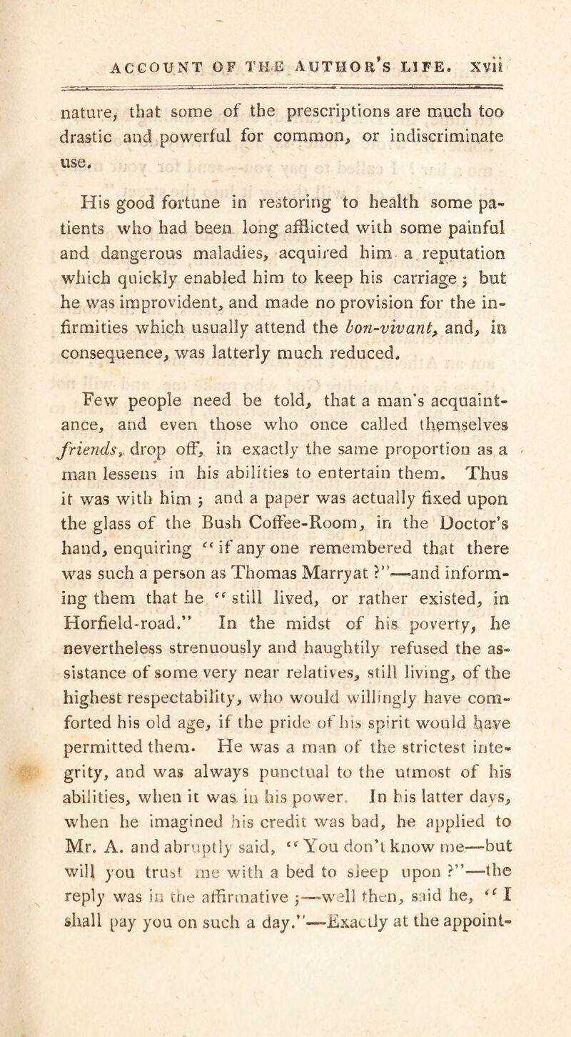 nature, that some of the prescriptions are much too drastic and powerful for common, or indiscriminate use. His good fortune in restoring to health some pa¬ tients who had been long afflicted with some painful and dangerous maladies, acquired him a reputation which quickly enabled him to keep his carriage; but he was improvident, and made no provision for the in¬ firmities which usually attend the bon-viv ant, and, in consequence, was latterly much reduced. Few people need be told, that a man’s acquaint¬ ance, and even those who once called themselves friends, drop off, in exactly the same proportion as a man lessens in his abilities to entertain them. Thus it was with him j and a paper was actually fixed upon the glass of the Bush Coffee-Room, in the Doctor’s hand, enquiring f< if any one remembered that there was such a person as Thomas Marry at and inform¬ ing them that he still lived, or rather existed, in Horfield-road.” In the midst of his poverty, he nevertheless strenuously and haughtily refused the as¬ sistance of some very near relatives, still living, of the highest respectability, who would willingly have com¬ forted his old age, if the pride of his spirit would have permitted them. He was a man of the strictest inte¬ grity, and was always punctual to the utmost of his abilities, when it was, in his power. In his latter days, when he imagined his credit was bad, he applied to Mr. A. and abruptly said, “ You don’t know me—but will you trust me with a bed to sleep upon ?”—the reply was in tne affirmative -—-well then, said he, “ I shall pay you on such a day.”—Exactly at the appoint-