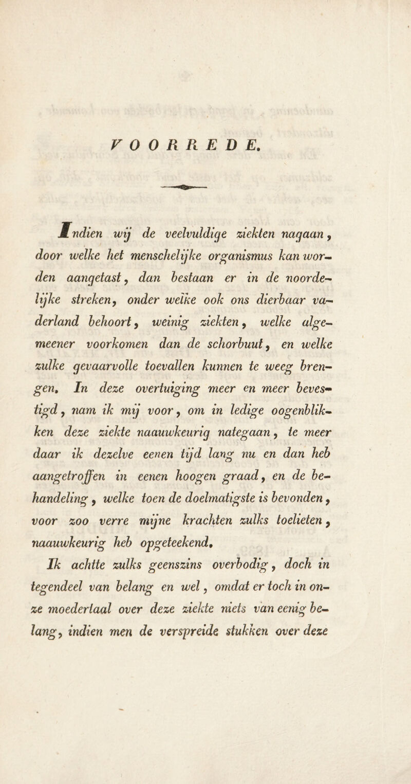 VOORREDE. M ndien wij de veelvuldige ziekten nagaan, door welke het menschelijke organismus kan ivor¬ den aangetast, dan bestaan er in de noorde¬ lijke streken9 onder welke ook ons dierbaar va¬ derland behoort9 weinig ziekten, welke alge- meener voorkomen dan de schorbuut9 en welke zulke gevaarvolle toevallen kunnen te weeg bren¬ gen. In deze overtuiging meer en meer beves¬ tigd , nam ik mij voor 9 om in ledige o o genblik¬ ken deze ziekte naauwkeurig nategaan9 ie meer daar ik dezelve een en tijd lang nu en dan heb aangetroffen in eenen hoogen graad, en de be¬ handeling , welke toen de doelmatigste is bevonden 9 voor zoo verre mijne krachten zulks toelieten 9 naauwkeurig heb opgeteekend. Ik achtte zulks geenszins overbodig, doch in tegendeel van belang en wel 9 omdat er toch in on¬ ze moedertaal over deze ziekte niets van eenig be¬ lang , indien men de verspreide stukken over deze