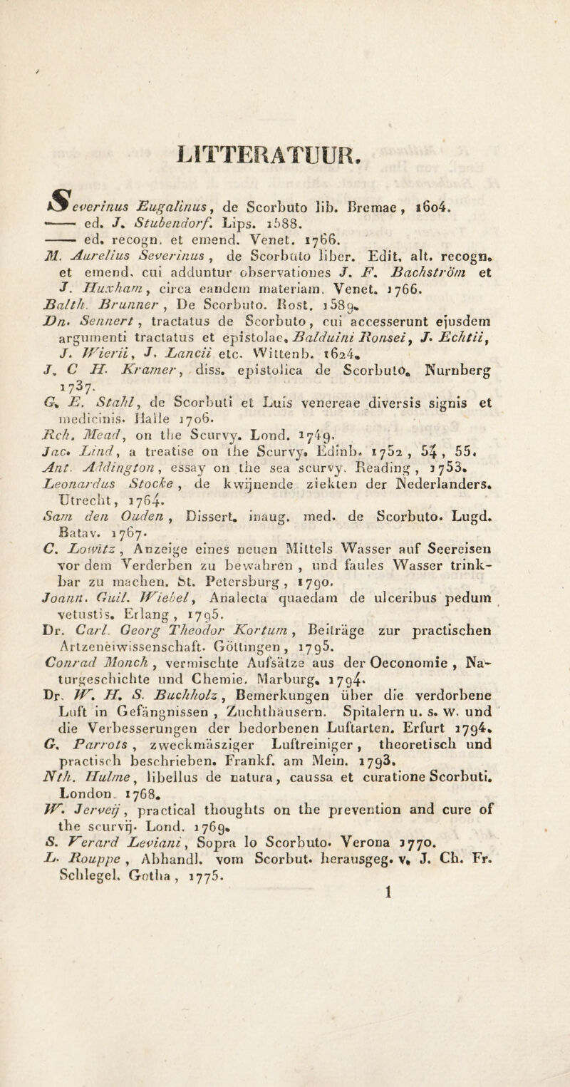 LITTERATUUR. Severinus Eugalinus, de Scorbuto lib. Breinae , i6o4. *- ed. J% Stubendoj'f. Lips. 2588. - ed. recogn. et ernend. Venet. 1766. M. Aurelius Severinus , de Scorbuto liber. Edit, alt. recogn. et einend. cui adduntur observationes J. E. BachstrÖm et J. Huxhani, circa eandern materiam. Venet. 1766. Balth. Brunner , De Scorbuto. Rost. i589«. Dn> Sennert, tractatus de Scorbuto, cui accesserunt ejusdem argumenti tractatus et epistolae, Balduini Ronsel t /• Echtii, J. Wierii, J. Lancii etc. Wittenb. 2624. J, C II Kramer, diss. epistobca de Scorbuto, Nurnberg 1737. G% E. Stahl, de Scorbuti et Luis venereae diversis signis et inedicinis. ïlaile 2706. Rch. Mead, on the Scurvy. Lond. 17L9» Jac. Eind, a treatise on the Scurvy» Edinb. 1782, 54, 55. Ant. Addington , essay on tne sea scurvy. Reading , 3753. Leonardus Stocke , de kwijnende ziekten der Nederlanders* Utrecht, 1764. Sam den Ouden , Dissert. inaug. med. de Scorbuto. Lugd. Batav. 1767. C. Lowïtz , Anzeige eines neuen Mittels Wasser auf Seereiseu vor dem Verderben zu bewahren , und faules Wasser trink- bar zu machen. fet. Petersburg , 1790. Joann. CuiL Wiebel, Analecta quaedam de ulceribus pedutn vetustis. Erlang, 1795. Dr. Carl Georg Theodor Kor tuin, Bedrage zur practischen Artzeneiwissenschaft. Götlingen , 1795. Conrad Monch , vermischte Aufsatze aus der Oeconomie , Na- turgeschichte und Chemie. Marburg, 1794* Dr. W. H. S. Buchholz, Bemerkungen über die verdorbene Luft in Gefangnissen , Zuchthausern. Spitalern u. s. w. und die Verbesserungen der bedorbenen Luftarten. Erfurt 2794. G, Parrots , zweckmasziger Luftreiniger, theoretisch und practisch beschrieben. Frankf. am Mein. 1793, Nth. Hulrne, libellus de natura, caussa et curatione Scorbuti. London. 1768. W. 3erveij, practical tboughts on the prevention and cure of the seurvij. Lond. 1769, S. Kerard Leviani, Sopra lo Scorbuto. Verona 377o. E. Rouppe , Abhandl. vom Scorbut. herausgeg. v* J. Ch. Fr. Schlegel. Gotha, 1775. 1