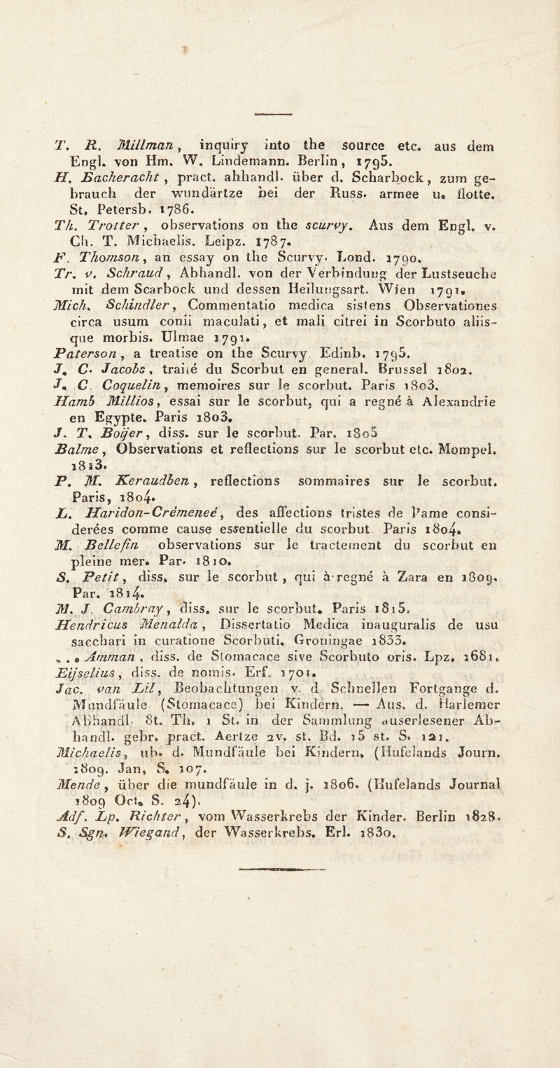 T. R. Millman, inquiry into the soarce etc. aus dein Eng]. von Hm, W. Lindemann. Berlin, 1795. H, Bacheracht , pract. ahliandb über d. Scharbock, zum ge- brauch der wund'artze bei der Russ. armee u. flotte. St» Petersb, 1786. Th. Trotter , observations on the scurpy. Aus dem Engl. v. Ch. T, Michaelis. Leipz. 1787. F. Thomson, an essay on the Scurvy. Lond. 3700, Tr. p. Schraud, Abhandl. von der Verbindung der Lustseuche mit dem Scarbock und dessen Heilungsart, Wien 1791. Midi. Schindler, Commentatio medica sistens Observationes circa usum conii maculati, et maii citrei in Scorbuto aliis- que morbis. Ulmae 3793. Paterson , a treatise on the Scurvy Edinb. 1795. J. C- Jacobs, traiié du Scorbui en general. Brussel 3802, J* C Coquelin, memoires sur le scorbut. Paris i8o3. Hamb Millios, essai sur Ie scorbut, qui a regné a Alexandrie en Egypte. Paris i8o3. J. T. Boijer, diss. sur le scorbut. Par, i8o5 Balme, Observations et reflections sur le scorbut etc. Mompel. 18 a3. P. M. Keraudben, reflections sommaires sur le scorbut. Paris, i8o4» L. Haridon-Crèmeneè, des aflections tristes de 1’ame consi- derées cornme cause essentielle du scorbut Paris i8o4. M. Bellefiii observations sur le tractement du scorbut en pleine mer. Par* 1810. *S. Petit, diss, sur le scorbut, qui aregné a Zara en 3809. Par. 38i4» M. J. Cambray, diss. sur le scorbut* Paris 1815, Hendricus Menalda , Dissertatie Medica inauguralis de usu sacchari in curatione Scorbuti, Groningae i833. ^ , 0 Amman , diss. de Slomacace sive Scorbuto oris. Lpz. 3681, Bij se Uns, diss. de rtomis. Erf. 1701. Jac. pan Lil, Beobachtungen v. d Schneïlen Fortgange d. Mundfaule (Stomacace) bei Kindërn. — Aus, d. Harlemer Abhandb 8t. Th, 1 St. in der Sammlung auserlesener Ab¬ handl. gebr. pract. Aertze 2V. st, Bd. j5 st. S. 121. Michaelis, uh. d. Mundfaule bei Kindern* (Hufelands Journ. 3809. Jan, S. 307. Mende, über die mundfaule in d. j. 3S06. (Hufelands Journal 1809 Ocu s. 24)» Adf. Lp. Richter, vom Wasserkrebs der Kinder. Berlin 3828, S, Sgn, IViegand, der Wasserkrebs. Erl. i83o.