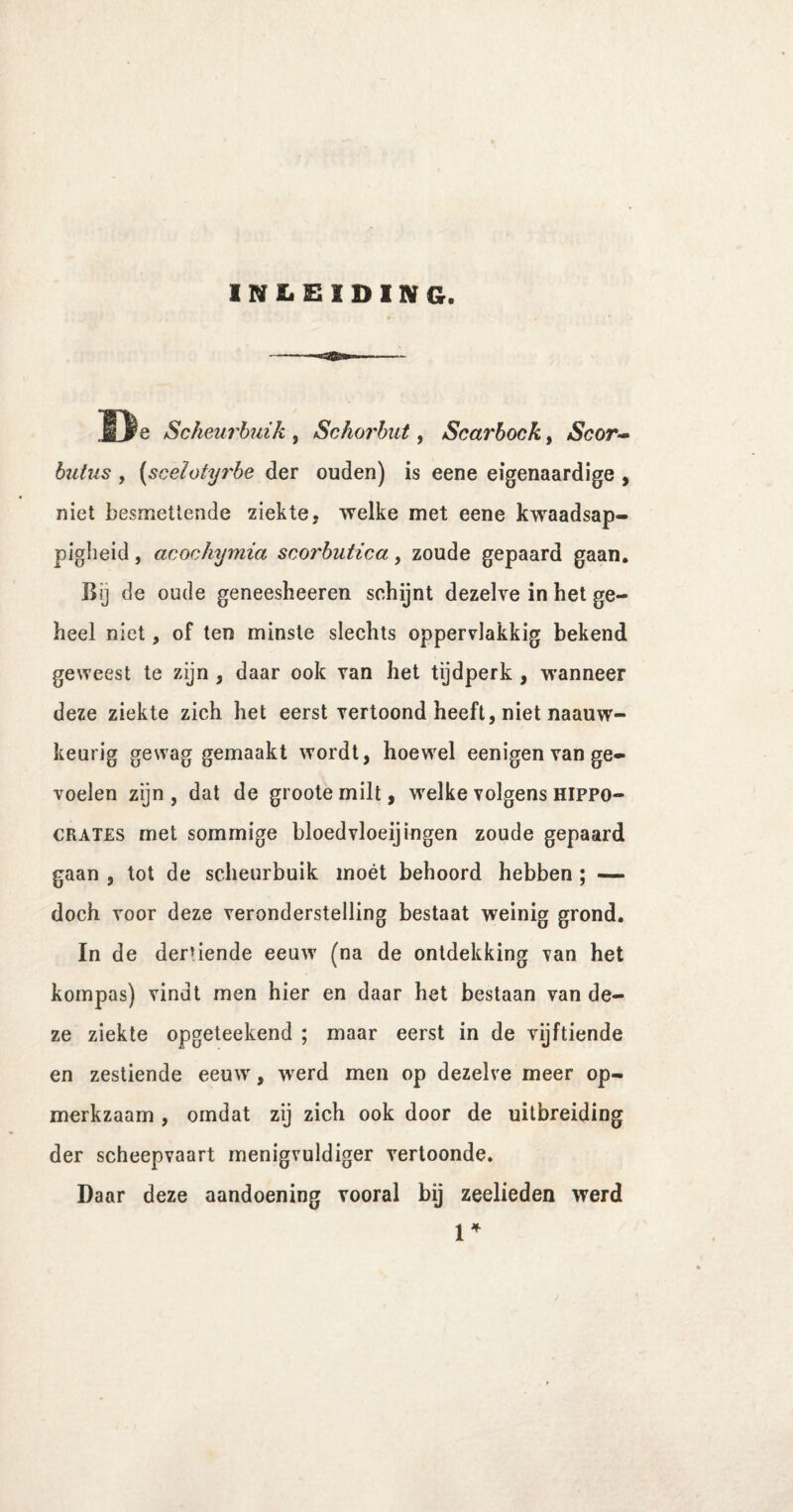 INLEIDING. De Scheurbuik , Schorbut, Scarbock, Scor- biitus , (sceïotyrbe der ouden) is eene eigenaardige , niet besmettende ziekte, welke met eene kwaadsap¬ pigheid , acochymia scorbutica, zoude gepaard gaan. Bij de oude geneesheeren schijnt dezelve in het ge¬ heel niet, of ten minste slechts oppervlakkig bekend geweest te zijn , daar ook van het tijdperk , wanneer deze ziekte zich het eerst vertoond heeft, niet naauw- keurig gewag gemaakt wordt, hoewel eenigen van ge¬ voelen zijn, dat de grootemilt, welke volgens hippo- crates met sommige bloedvloeijingen zoude gepaard gaan , tot de scheurbuik moét behoord hebben ; — doch voor deze veronderstelling bestaat weinig grond. In de dertiende eeuw (na de ontdekking van het kompas) vindt men hier en daar het bestaan van de¬ ze ziekte opgeteekend ; maar eerst in de vijftiende en zestiende eeuw, werd men op dezelve meer op¬ merkzaam , omdat zij zich ook door de uitbreiding der scheepvaart menigvuldiger vertoonde. Daar deze aandoening vooral bij zeelieden werd l4
