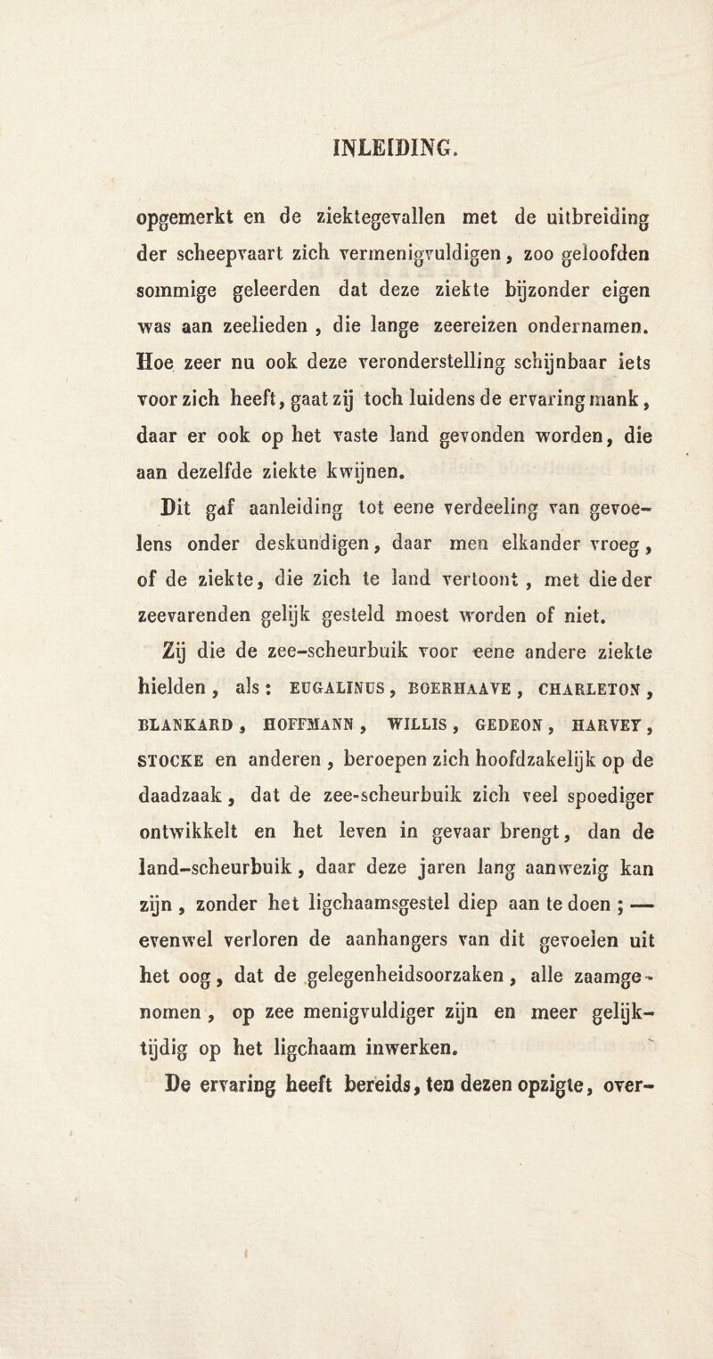 opgemerkt en de ziektegevallen met de uitbreiding der scheepvaart zich vermenigvuldigen, zoo geloofden sommige geleerden dat deze ziekte bijzonder eigen was aan zeelieden , die lange zeereizen ondernamen. Hoe zeer nu ook deze veronderstelling schijnbaar iets voor zich heeft, gaat zij toch luidens de ervaring mank, daar er ook op het vaste land gevonden worden, die aan dezelfde ziekte kwijnen. Dit gdf aanleiding tot eene verdeeling van gevoe¬ lens onder deskundigen, daar men elkander vroeg, of de ziekte, die zich te land vertoont, met die der zeevarenden gelijk gesteld moest worden of niet. Zij die de zee-scheurbuik voor eene andere ziekte hielden , als: eügalinüs , boerhaave , charletox , BLANKARD , HOFFMANN , WILLIS , GEDEON , HARVET , stocke en anderen , beroepen zich hoofdzakelijk op de daadzaak, dat de zee-scheurbuik zich veel spoediger ontwikkelt en het leven in gevaar brengt, dan de land-scheurbuik, daar deze jaren lang aanwezig kan zijn , zonder het ligchaamsgestel diep aan te doen ; — evenwel verloren de aanhangers van dit gevoelen uit het oog, dat de gelegenheidsoorzaken, alle zaamge- nomen , op zee menigvuldiger zijn en meer gelijk¬ tijdig op het ligchaam inwerken. De ervaring heeft bereids, ten dezen opzigte, over-