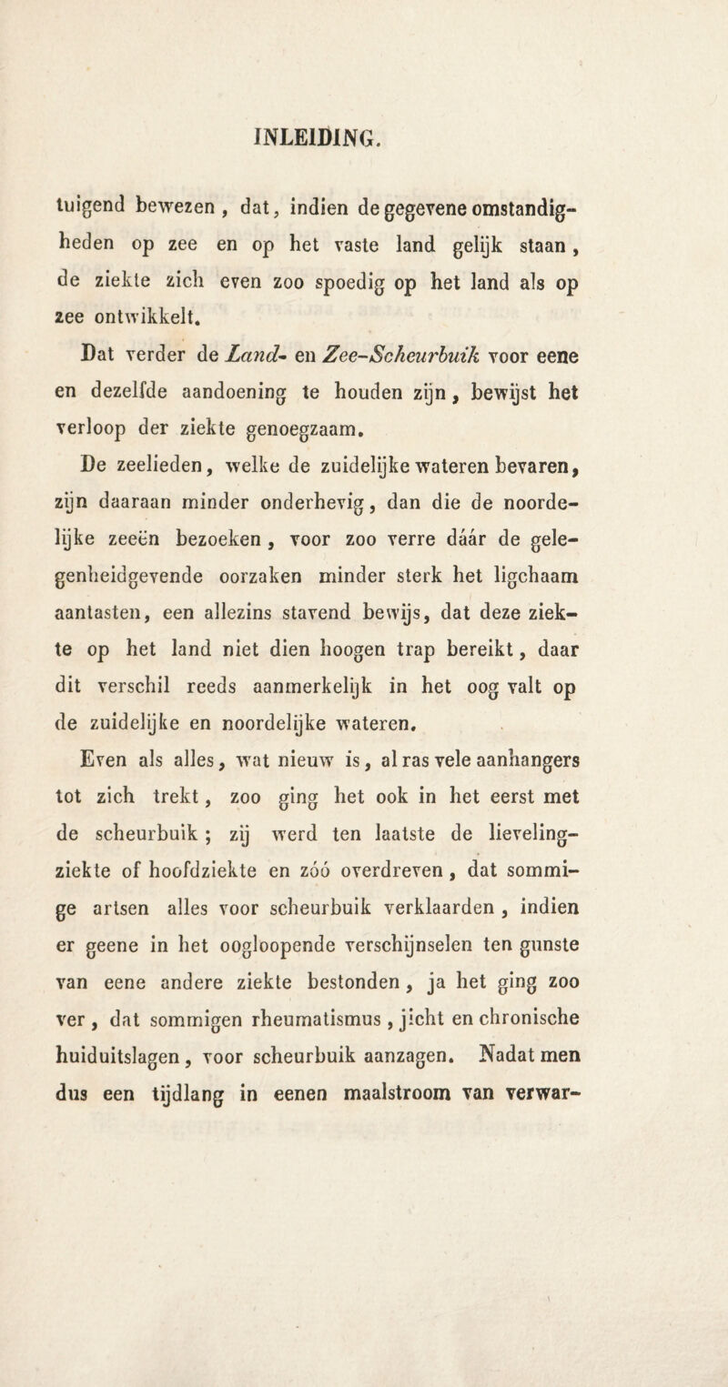tuigend bewezen, dat, indien degegeveneomstandig¬ heden op zee en op het vaste land gelijk staan, de ziekte zich even zoo spoedig op het land als op zee ontwikkelt. Dat verder de Land- en Zee-Scheurbuik voor eene en dezelfde aandoening te houden zijn, bewijst het verloop der ziekte genoegzaam. De zeelieden, welke de zuidelijke wateren bevaren, zijn daaraan minder onderhevig, dan die de noorde¬ lijke zeeën bezoeken , voor zoo verre daar de gele- genheidgevende oorzaken minder sterk het ligchaam aantasten, een allezins stavend bewijs, dat deze ziek¬ te op het land niet dien hoogen trap bereikt, daar dit verschil reeds aanmerkelijk in het oog valt op de zuidelijke en noordelijke wateren. Even als alles, wat nieuw is, al ras vele aanhangers tot zich trekt, zoo ging het ook in het eerst met de scheurbuik ; zij werd ten laatste de lieveling- ziekte of hoofdziekte en zóó overdreven , dat sommi¬ ge artsen alles voor scheurbuik verklaarden , indien er geene in het oogloopende verschijnselen ten gunste van eene andere ziekte bestonden, ja het ging zoo ver, dat sommigen rheumatismus , jicht en chronische huiduitslagen , voor scheurbuik aanzagen. Nadat men dus een tijdlang in eenen maalstroom van verwar-