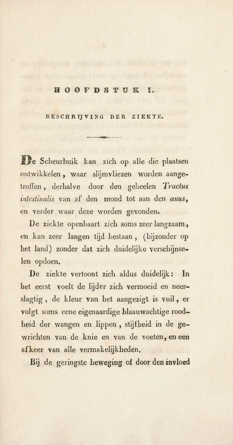 HOOFDSTUK. S. BESCHRIJVING DER ZIEKTE. —-- ïte Scheurbuik kan zich op alle die plaatsen ontwikkelen, waar slijmvliezen worden aange¬ troffen , derhalve door den geheelen Tractus intestinalis van af den mond tot aan den anus} en verder waar deze worden gevonden. De ziekte openbaart zich soms zeer langzaam, en kan zeer langen tijd bestaan , (bijzonder op het land) zonder dat zich duidelijke verschijnse- len opdoen. De ziekte vertoont zich aldus duidelijk: In het eerst voelt de lijder zich vermoeid en neer- slagtig , de kleur van het aangezigt is vuil, er volgt soms eene eigenaardige blaauwachtige rood¬ heid der wangen en lippen , stijfheid in de ge¬ wrichten van de knie en van de voeten, en een afkeer van alle vermakelijkheden. Bij de geringste beweging of door den invloed