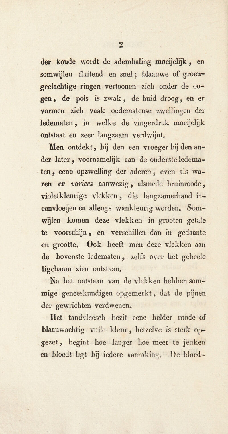 der koude wordt de ademhaling moeijelijk, en somwijlen fluitend en snel; blaauwe of groen¬ geelachtige ringen vertoonen zich onder de o o- gen, de pols is zwak, de huid droog, en er vormen zich vaak oedemateuse zwellingen der ledematen , in welke de vingerdruk moeijelijk ontstaat en zeer langzaam verdwijnt. Men ontdekt, bij den een vroeger bij den an¬ der later, voornamelijk aan de onderste ledema¬ ten , eene opzwelling der aderen , even als wa¬ ren er varices aanwezig, alsmede bruinroode, violetkleurige vlekken, die langzamerhand in¬ eenvloeien en allengs wankleurig worden. Som¬ wijlen komen deze vlekken in grooten getale te voorschijn, en verschillen dan in gedaante en grootte. Ook heeft men deze vlekken aan de bovenste ledematen, zelfs over het geheele ligchanm zien ontstaan. Na het ontstaan van de vlekken hebben som¬ mige geneeskundigen opgemerkt, dat de pijnen der gewrichten verdwenen. Het tandvleesch bezit eene helder roode of blaauwachtig vuile kleur, hetzelve is sterk op¬ gezet , begint hoe langer hoe meer te jeuken en bloedt ligt hij iedere aanraking, De bloed-