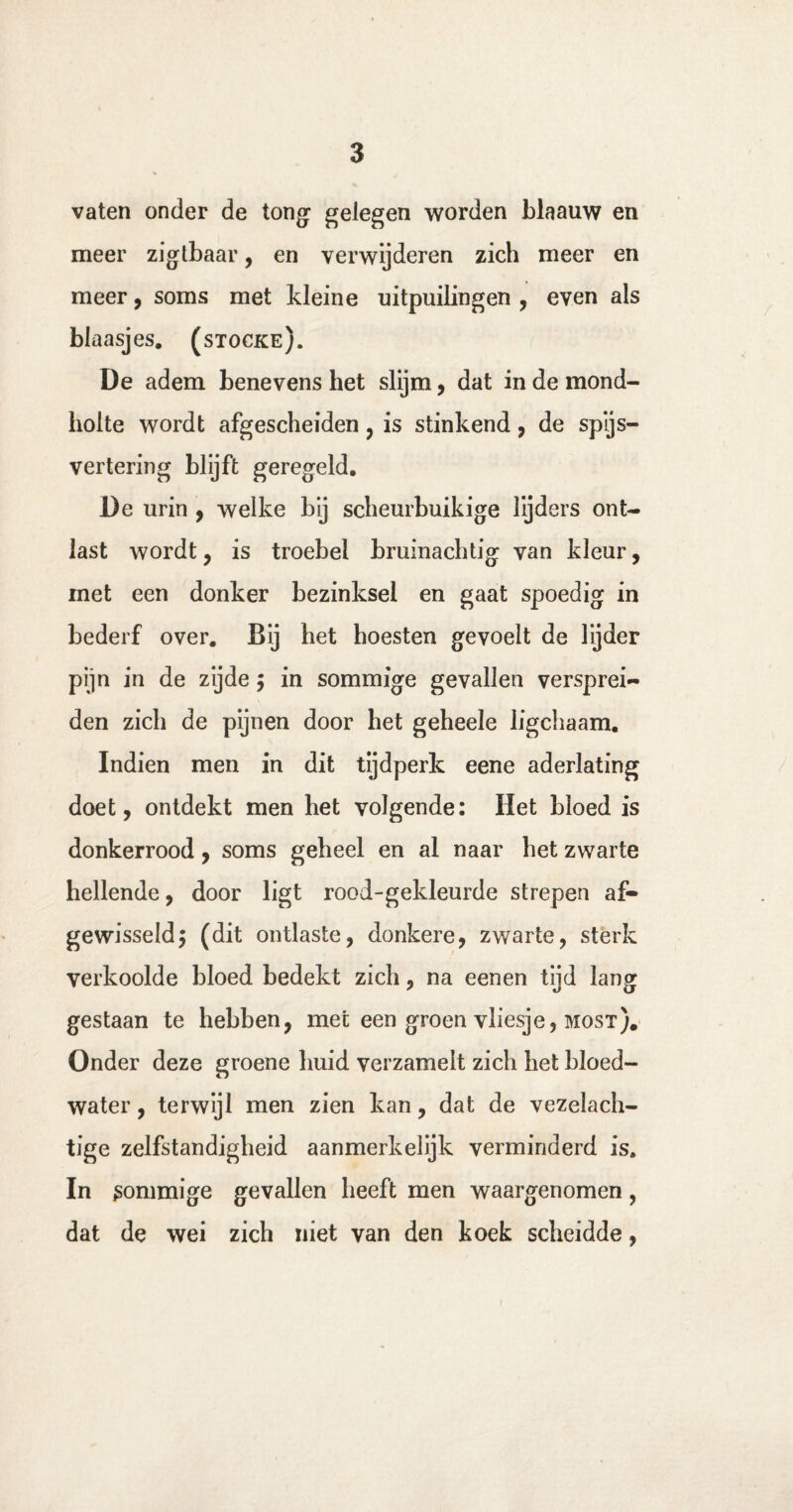 vaten onder de tong gelegen worden blaauw en meer zigtbaar, en verwijderen zich meer en meer, soms met kleine uitpuilingen , even als blaasjes, (stocke). De adem benevens het slijm, dat in de mond¬ holte wordt afgescheiden , is stinkend, de spijs¬ vertering blijft geregeld. De urin , welke bij scheurbuikige lijders ont¬ last wordt, is troebel bruinachtig van kleur, met een donker bezinksel en gaat spoedig in bederf over. Bij het hoesten gevoelt de lijder pijn in de zyde $ in sommige gevallen versprei¬ den zich de pijnen door het geheele ligchaam. Indien men in dit tijdperk eene aderlating doet, ontdekt men het volgende: Het bloed is donkerrood, soms geheel en al naar het zwarte hellende, door ligt rood-gekleurde strepen af¬ gewisseld$ (dit ontlaste, donkere, zwarte, sterk verkoolde bloed bedekt zich, na eenen tijd lang gestaan te hebben, met een groen vliesje, most). Onder deze groene huid verzamelt zich het bloed¬ water , terwijl men zien kan, dat de vezelach¬ tige zelfstandigheid aanmerkelijk verminderd is. In sommige gevallen heeft men waargenomen, dat de wei zich niet van den koek scheidde,