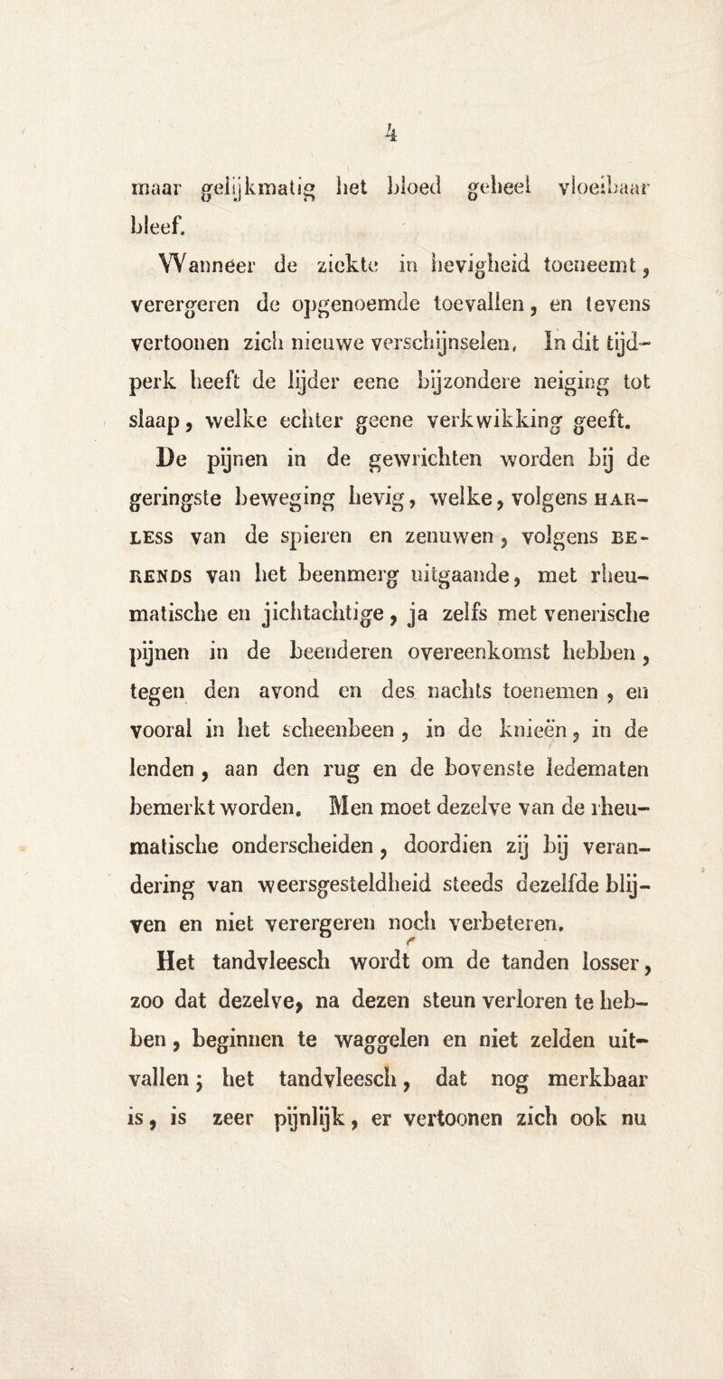 maar gelijkmatig liet kloet! geheel vloeibaar bleef. Wanneer de ziekte in lievigheid toeneemt, verergeren de opgenoemde toevallen, en tevens vertoonen zich nieuwe verschijnselen, In dit tijd¬ perk heeft de lijder eene bijzondere neiging tot slaap, welke echter geene verkwikking geeft. De pijnen in de gewrichten worden bij de geringste beweging lievig, welke, volgens har- less van de spieren en zenuwen , volgens be¬ rends van het beenmerg uitgaande, met rheu- matische en jichtachtige, ja zelfs met venerische pijnen in de beenderen overeenkomst hebben, tegen den avond en des nachts toenemen , en vooral in het scheenbeen , in de knieën, in de lenden , aan den rug en de bovenste ledematen bemerkt worden. Men moet dezelve van de rheu- matiscbe onderscheiden , doordien zij bij veran¬ dering van weersgesteldheid steeds dezelfde blij¬ ven en niet verergeren noch verbeteren. Het tandvleesch wordt om de tanden losser, zoo dat dezelve* na dezen steun verloren te heb¬ ben , beginnen te waggelen en niet zelden uit¬ vallen j het tandvleesch, dat nog merkbaar is, is zeer pijnlijk, er vertoonen zich ook nu