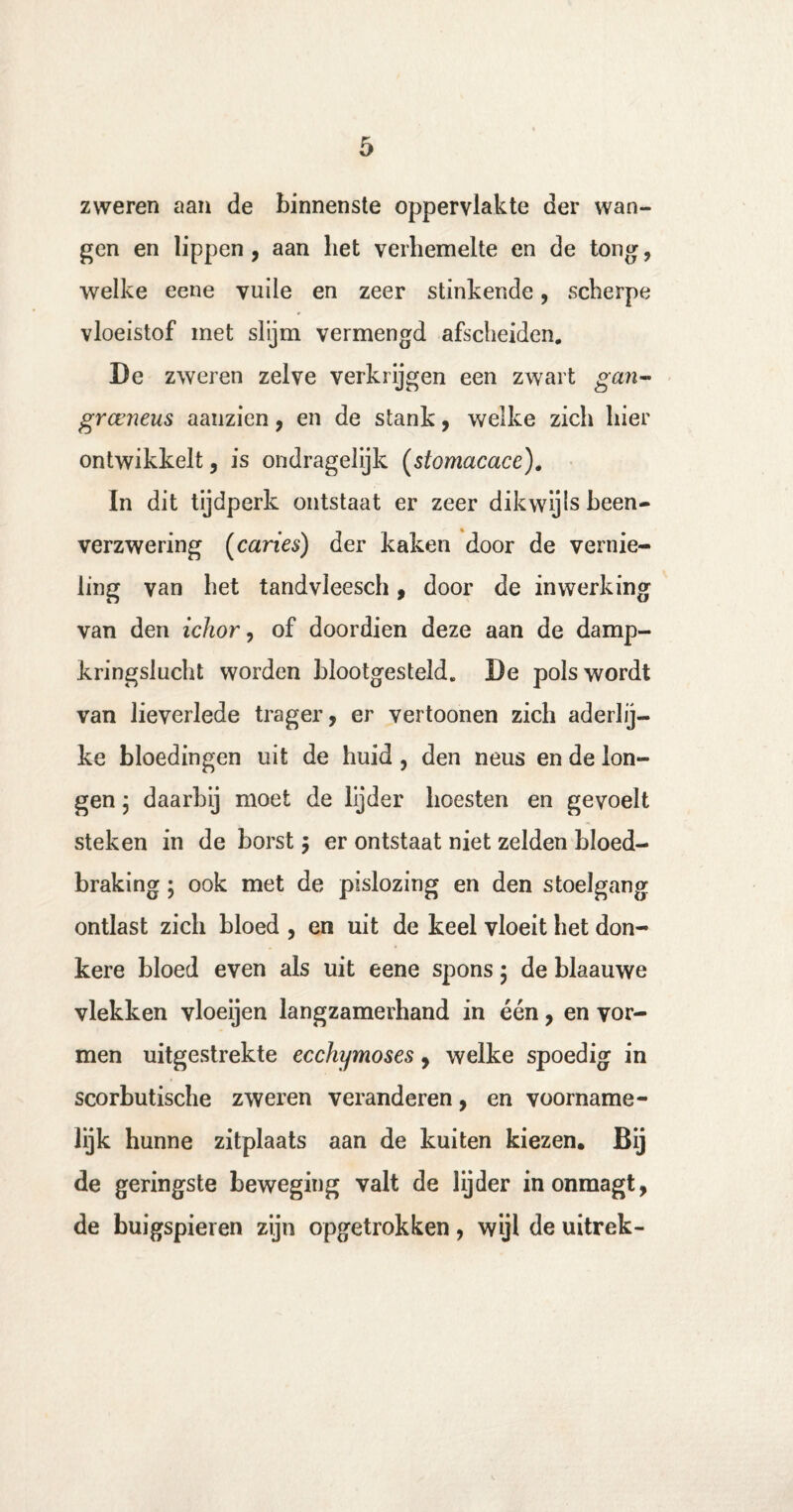 zweren aan de binnenste oppervlakte der wan¬ gen en lippen, aan liet verhemelte en de tong, welke eene vuile en zeer stinkende, scherpe vloeistof met slijm vermengd afscheiden. De zweren zelve verkrijgen een zwart gan- grccneus aanzien, en de stank, welke zich hier ontwikkelt, is ondragelijk (stomacace)# In dit tijdperk ontstaat er zeer dikwijls been- verzwering (caries) der kaken door de vernie¬ ling van het tandvleesch, door de inwerking van den ichor, of doordien deze aan de damp¬ kringslucht worden blootgesteld. De pols wordt van lieverlede trager, er vertoonen zich aderlij¬ ke bloedingen uit de huid , den neus en de lon¬ gen ; daarbij moet de lijder hoesten en gevoelt steken in de borst $ er ontstaat niet zelden bloed- braking; ook met de pislozing en den stoelgang ontlast zich bloed , en uit de keel vloeit het don¬ kere bloed even als uit eene spons $ de blaauwe vlekken vloeijen langzamerhand in één, en vor¬ men uitgestrekte ecchymoses, welke spoedig in scorbutische zweren veranderen, en voorname¬ lijk hunne zitplaats aan de kuiten kiezen. Bij de geringste beweging valt de lijder inonmagt, de buigspieren zijn opgetrokken, wijl de uitrek-