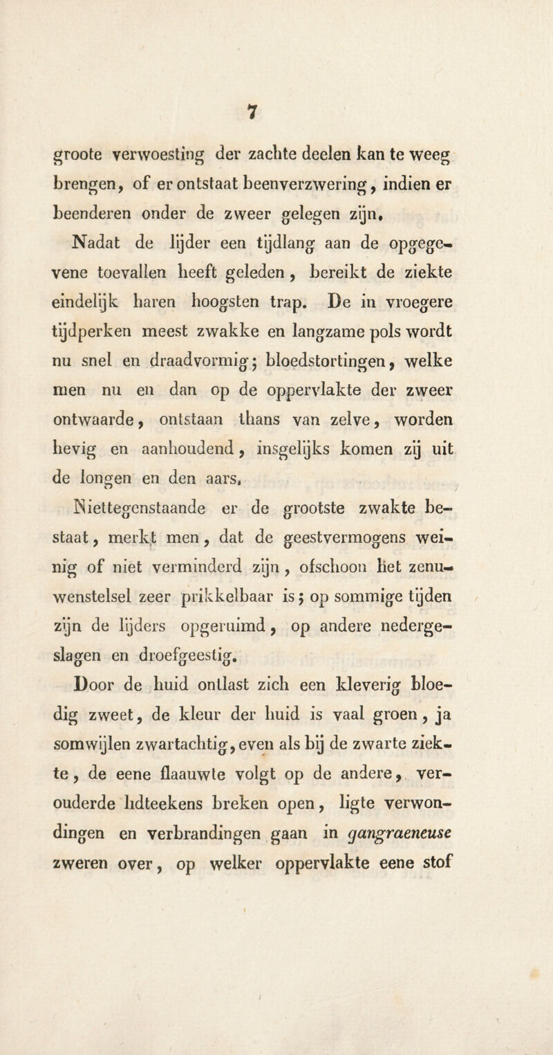 groote verwoesting der zachte deelen kan te weeg brengen, of er ontstaat beenyerzwering, indien er beenderen onder de zweer gelegen zijn. Nadat de lijder een tijdlang aan de opgege- vene toevallen heeft geleden , bereikt de ziekte eindelijk haren hoogsten trap. De in vroegere tijdperken meest zwakke en langzame pols wordt nu snel en draad vormig; bloedstortingen, welke men nu en dan op de oppervlakte der zweer ontwaarde, ontstaan thans van zelve, worden hevig en aanhoudend, insgelijks komen zij uit de longen en den aars, Niettegenstaande er de grootste zwakte be¬ staat , merkt men, dat de geestvermogens wei¬ nig of niet verminderd zijn , ofschoon liet zenu¬ wenstelsel zeer prikkelbaar is; op sommige tijden zijn de lijders opgeruimd, op andere nederge- slagen en droefgeestig. Door de huid ontlast zich een kleverig bloe¬ dig zweet, de kleur der huid is vaal groen, ja somwijlen zwartachtig, even als bij de zwarte ziek¬ te , de eene flaauwte volgt op de andere, ver¬ ouderde lidteekens breken open, ligte verwon¬ dingen en verbrandingen gaan in gangraeneuse zweren over, op welker oppervlakte eene stof