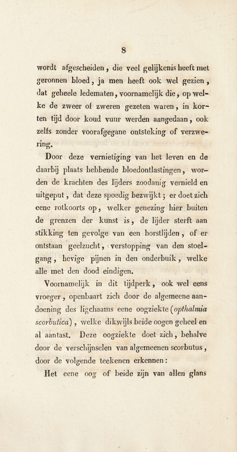 wordt afgescheiden , die veel gelijkenis heeft met geronnen bloed, ja men heeft ook wel gezien , dat geheele ledematen, voornamelijk die , op wel¬ ke de zweer of zweren gezeten waren, in kor¬ ten tijd door koud vuur werden aangedaan, ook zelfs zonder voorafgegane ontsteking of verzwe¬ ring. Door deze vernietiging van het leven en de daarbij plaats hebbende bloedontlastingen, wor¬ den de krachten des lijders zoodanig vernield en uitgeput, dat deze spoedig bezwijkt ; er doet zich eene rotkoorts op - welker genezing hier buiten de grenzen der kunst is, de lijder sterft aan stikking ten gevolge van een borstlijden , of er ontstaan geelzucht, verstopping van den stoel¬ gang , hevige pijnen in den onderbuik, welke alle met den dood eindigen. Voornamelijk in dit tijdperk, ook wel eens vroeger, openbaart zich door de algemeene aan¬ doening des ligchaams eene oogziekte (opthalmia scorbutica), welke dikwijls beide oogen geheel en al aan tast. Deze oogziekte doet zicli, behalve door de verschijnselen van algemeenen scorbutus , door de volgende teek enen erkennen: Het eene oog of beide zijn van allen glans