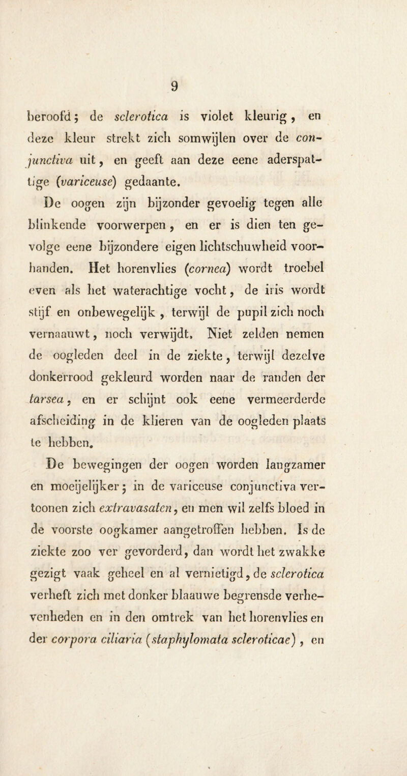 beroofd; de sclerotica is vioiet kleurig, en deze kleur strekt zich somwijlen over de con- junctiva uit, en geeft aan deze eene aderspat- tige (variceusé) gedaante. De oogen zijn bijzonder gevoelig tegen alle blinkende voorwerpen, en er is dien ten Se~ volge eene bijzondere eigen lichtschuwheid voor¬ handen. Het horenvlies (cornea) wordt troebel even als het waterachtige vocht, de iris wordt stijf en onbewegelijk , terwijl de pupil zich noch vernaauwt, noch verwijdt, Niet zelden nemen de oogleden deel in de ziekte , terwijl dezelve donkerrood gekleurd worden naar de randen der tarsca, en er schijnt ook eene vermeerderde afscheiding in de klieren van de oogleden plaats te hebben. De bewegingen der oogen worden langzamer en moeijelijker 5 in de variceuse conjunctiva ver- toonen zich extravasaten, en men wil zelfs bloed in de voorste oogkamer aangetroffen hebben. Is de ziekte zoo ver gevorderd, dan wordt het zwakke gezigt vaak geheel en ai vernietigd, de sclerotica verheft zich met donker blaauwe begrensde verhe¬ venheden en in den omtrek van het horenvlies en der corpora ciliaria (staphylomata scleroticae), en