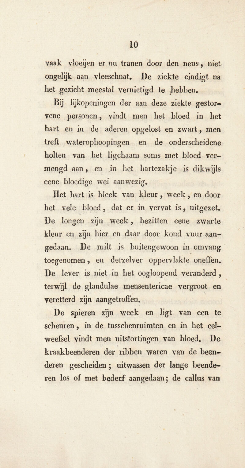 vaak vloeijen er nu tranen door den neus, niet ongelijk aan vleeschnat. De ziekte eindigt na liet gezicht meestal vernietigd te !hebben. Bij lijkopeningen der aan deze ziekte gestor** vene personen ? vindt men het bloed in het hart en in de aderen opgelost en zwart, men treft waterophoopingen en de onderscheidene holten van het ligchaam soms met bloed ver¬ mengd aan, en in liet hartezakje is dikwijls eene bloedige wei aanwezig. Het hart is bleek van kleur , week, en door het vele bloed9 dat er in vervat is, uitgezet. De longen zijn week, bezitten eene zwarte kleur en zijn bier en daar door koud vuur aan¬ gedaan, De milt is buitengewoon in om vang toegenomen 9 en derzelver oppervlakte oneffen. De lever is niet in bet oogloopend veranderd , terwijl de glandulae mensentericae vergroot en \ veretterd zijn aangetroffen. De spieren zijn week en ligt van een te scheuren, in de tusscbenruimten en in het cel¬ weefsel vindt men uitstortingen van bloed. De kraakbeenderen der ribben waren van de been¬ deren gescheiden; uitwassen der lange beende¬ ren los of met bederf aangedaan* de callus van