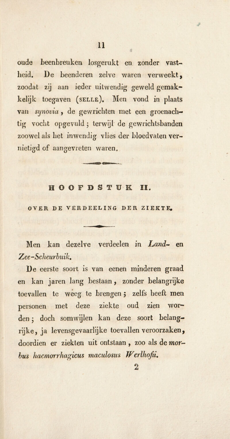 oude beenbreuken losgerukt en zonder vast¬ heid. De beenderen zelve waren verweekt, zoodat zij aan ieder uitwendig geweld gemak¬ kelijk toegaven (selle). Men vond in plaats van sijnovia , de gewrichten met een groenach— tig vocht opgevuld; terwijl de gewrichtsbanden zoowel als bet inwendig vlies der bloedvaten ver¬ nietigd of aangevreten waren. HOOFDSTUK II. OVER DE VERDEELING DER ZIEKTE. Men kan dezelve verdeden in Land- en Zee-Scheurbuik, De eerste soort is van eenen minderen graad en kan jaren lang bestaan, zonder belangrijke toevallen te weeg te brengen, zelfs heeft men personen met deze ziekte oud zien wor¬ den • doch somwijlen kan deze soort belang¬ rijke, ja levensgevaarlijke toevallen veroorzaken, doordien er ziekten uit ontstaan , zoo als de mor¬ bus hacmorrhagicus maculosus JFerlhofii, 2