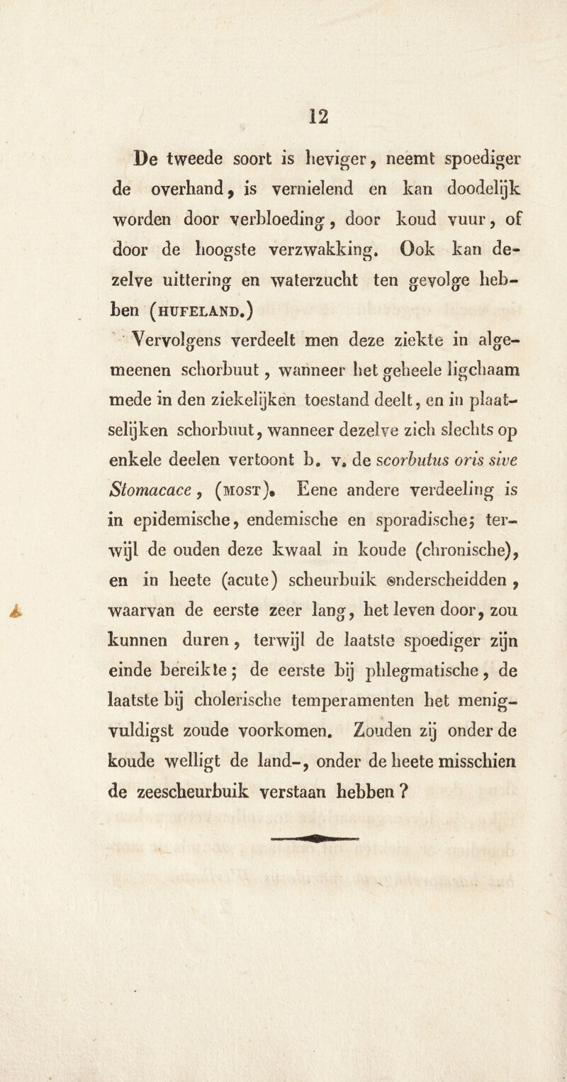 De tweede soort is heviger, neemt spoediger de overhand , is vernielend en kan doodelijk worden door verbloeding, door koud vuur, of door de hoogste verzwakking. Ook kan de¬ zelve uittering en waterzucht ten gevolge heb¬ ben (hufeland.) Vervolgens verdeelt men deze ziekte in alge- meenen schorbuut, wanneer het geheele ligchaam mede in den ziekeiijken toestand deelt, en in plaat¬ selijk en schorbuut, wanneer dezelve zich slechts op enkele deelen vertoont b. v, de scorbutus oris sive Stomacace, (most). Eene andere verdeeling is in epidemische, endemische en sporadische^ ter¬ wijl de ouden deze kwaal in koude (chronische), en in heete (acute) scheurbuik onderscheidden , waarvan de eerste zeer lang, het leven door, zou kunnen duren, terwijl de laatste spoediger zijn einde bereikte; de eerste bij phlegmatische, de laatste bij cholerische temperamenten het menig- vuldigst zoude voorkomen. Zouden zij onder de koude welligt de land-, onder de heete misschien de zeescheurbuik verstaan hebben ?