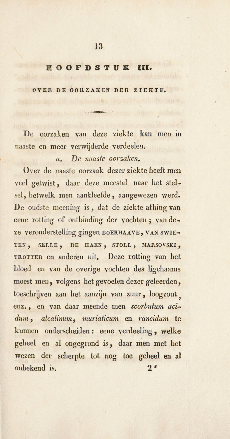 HOOFDSTUK III* OVER DE OORZAKEN DER ZIEKTE. De oorzaken van deze ziekte kan men in naaste en meer verwijderde verdeden, a. De naaste oorzaken. Over de naaste oorzaak dezer ziekte heeft men veel getwist , daar deze meestal naar het stel¬ sel, hetwelk men aankleefde, aangewezen werd. De oudste meening is, dat de ziekte afhing van eene rotting of ontbinding der vochten 5 van de¬ ze veronderstelling gingen boerhaave, van swik¬ ten , SELLE , DE HAEN , STOLL , MARSOVSKI , trotter en anderen uit. Deze rotting van het bloed en van de overige vochten des ligchaams moest men, volgens het gevoelen dezer geleerden, toeschrijven aan het aanzijn van zuur, loogzout enz., en van daar meende men scorbutum aci- dum, alcalinum, muriaticum en rancidum te kunnen onderscheiden : eene verdeeling, welke geheel en al ongegrond is, daar men met het r wezen der scherpte tot nog toe geheel en al onbekend is. 2 *