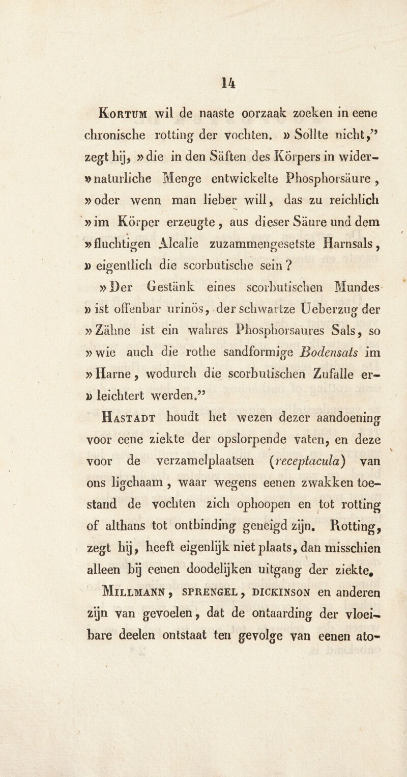 Kortum wil de naaste oorzaak zoeken in eene chronische rotting der vochten. » Sollte nicht/’ zegt hij* »die in den Saften des Korpers in wider- ^naturliche Menge entwickelte Phosphorsaure , »oder wenn man lieber will, das zu reichlich »im Körper erzeugte, aus dieser Saure und dem »fluchtigen Alcalie zuzammengesetste Barnsals, D eigenllich die scorbutische sein ? »Der Gestank eines scorbutischen Mundes » ist offenbar urinös, der schwartze Ueberzng der »Zahne ist ein wahres Phosphorsaures Sals, so »wie aucli die rothe sandformige Bodensats im »Harne, wodurch die scorbutischen Zufalle er- » leichtert werden.” Hastadt houdt het wezen dezer aandoening voor eene ziekte der opslorpende vaten, en deze voor de verzamelplaatsen (receptacula) van ons ligchaam, waar wegens eenen zwakken toe- stand de vochten zich ophoopen en tot rotting of althans tot ontbinding geneigd zijn. Rotting, zegt hij, heeft eigenlijk niet plaats, dan misschien alleen bij eenen doodelijken uitgang der ziekte, Millmann , SPRENGEL, DiCKiNsoN en anderen zijn van gevoelen, dat de ontaarding der vloei¬ bare deelen ontstaat ten gevolge van eenen ato-