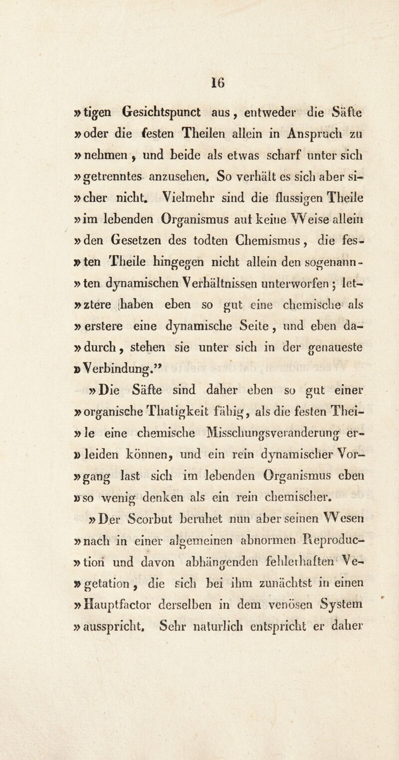 y> tigen Gesichtspunct aus, ent weder die Safte »oder die festen Theilen allein in Anspruch zn » nehmen f und beide als etwas scbarf unter sich »getrenntes anzusehen, So verhalt es sicli aber si- »cber nicht. Vielmehr sind die flussigen Theiie »im lebenden Organismus aut keiiie Weise allein »den Gesetzen des todten Chemismus, die fes- y> ten Theiie hingegen nicht allein den sogenann- »ten dynamischen Verhaltnissen unterworfen ; let— »ztere [haben eben so gut eine chemische als »erstere eine dynamische Seite , und eben da- »durch j stehen sie unter sich in der genaueste D Verbindung.’* »Die Safte sind daher eben so gut einer » organische Thaligkeit fahig, als die festen Thei- »le eine chemische Misschungsveranderung er- )> leiden können* und ein rein dynamischer Vor- »gang last sich im lebenden Organismus eben »so wenig denken als ein rein chemiseher. »Der Scorbut beruhet mm aber seinen Wesen »nach in einer algemeinen abnormen Pieproduc- »tiori und davon abhangenden fehlerhaftén Ve- »getation , die sich bei ihm zunachtst in einen » Hauptfactor derselben in dem yenösen System »ausspricht, Sehr naturlich entspricht er daher