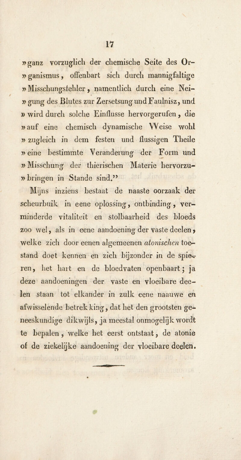 »ganz vorzuglich der chemische Seite des Or- »ganismus, offenbart sich durch mannigfaltige »Misschungsfehler, namentlich durch eine Nei- »gung des Biutes zur ZersetsungundFaulnisz, und » wird durch solche Einflusse hervorgerufen, die »auf eine chemisch dynamische Weise wohl »zugleich in dem festen und flussigen Theile »eine bestimmte Verandemng der Form und »Misschung der thierischen Materie hervorzu- »bringen in Stande sind.” Mijns inziens bestaat de naaste oorzaak der scheurbuik in eene oplossing, ontbinding, ver¬ minderde vitaliteit en stolbaarheid des bloeds zoo wel, als in eene aandoening der vaste deelen > welke zich door eenen algemeenen atonischen toe¬ stand doet kennen en zich bijzonder in de spie*** ren, het hart en de bloedvaten openbaart; ja deze aandoeningen der vaste en vloeibare dee¬ len staan tot elkander in zulk eene naauwe en afwisselende betrekking, dat het den grootsten ge¬ neeskundige dikwijls, ja meestal onmogelijk wordt te bepalen, welke het eerst ontstaat, de atonie of de ziekelijke aandoening der vloeibare deelen.