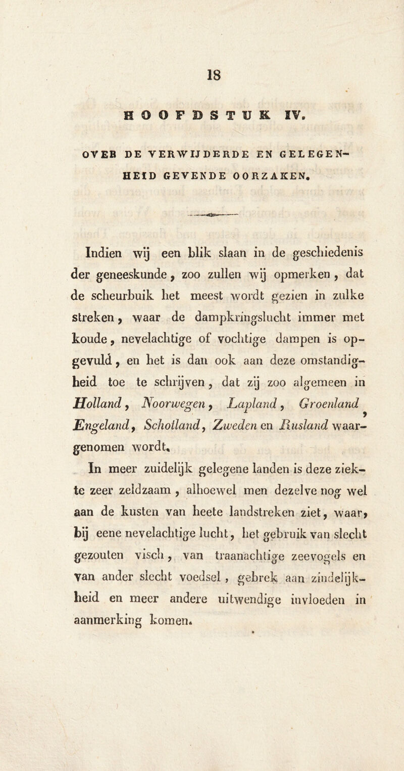 HOÖFBSTUR IV. OV EB DE VERWIJDERDE EN GELEGEN¬ HEID GEVENDE OORZAKEN. Indien wij een blik slaan in de geschiedenis der geneeskunde, zoo zullen wij opmerken , dat de scheurbuik het meest wordt gezien in zulke streken, waar de dampkringslucht immer met koude , nevelachtige of vochtige dampen is op- gevuld , en het is dan ook aan deze omstandig¬ heid toe te schrijven , dat zij zoo algemeen in Holland, Noorwegen , Lapland 9 Groenland Engeland9 Schotland, Zweden en Rusland waar¬ genomen wordt. In meer zuidelijk gelegene landen is deze ziek¬ te zeer zeldzaam , alhoewel men dezelve nog wel aan de kusten van heete landstreken ziet, waar? bij eene nevelachtige lucht, het gebruik van slecht gezouten visch, van traanachtige zeevogels en Van ander slecht voedsel , gebrek aan zindelijk¬ heid en meer andere uitwendige invloeden in aanmerking komen.