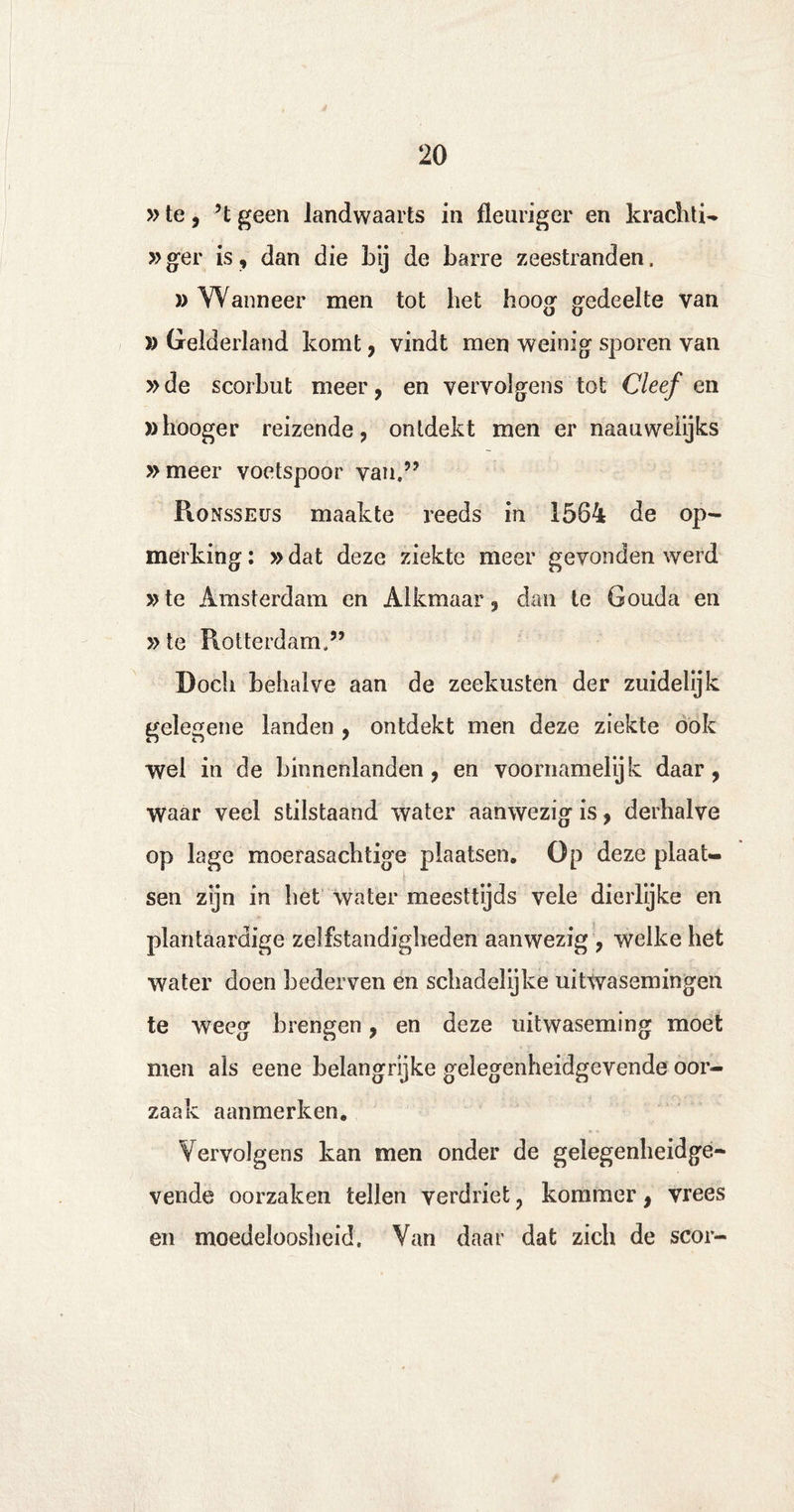 »te, ’t geen landwaarts in fleuriger en krachti- »ger is, dan die by de barre zeestranden. » Wanneer men tot het hoog gedeelte van » Gelderland komt, vindt men weinig sporen van »de scorbut meer, en vervolgens tot Cleef en ahooger reizende, ontdekt men er naauweiijks » meer voetspoor van,” Ronsseüs maakte reeds in 1564 de op¬ merking: »dat deze ziekte meer gevonden werd »te Amsterdam en Alkmaar, dan te Gouda en »te Rotterdam,” Doch behalve aan de zeekusten der zuidelijk gelegene landen , ontdekt men deze ziekte ook wel in de binnenlanden, en voornamelijk daar, waar veel stilstaand water aanwezig is, derhalve op lage moerasachtige plaatsen. Op deze plaat¬ sen zijn in het water meesttijds vele dierlijke en plantaardige zelfstandigheden aanwezig , welke het water doen bederven en schadelijke uitwasemingen te weeg brengen, en deze uitwaseming moet men als eene belangrijke gelegenheidgevende oor¬ zaak aanmerken. Vervolgens kan men onder de gelegenheidge¬ vende oorzaken tellen verdriet, kommer, vrees en moedeloosheid. Van daar dat zich de scor-