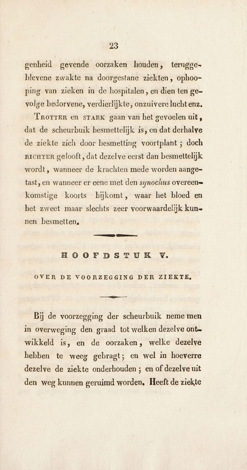 genheid gevende oorzaken houden , terugge¬ lee vcne zwakte na doorgestane ziekten, ophoo- ping van zieken in de hospitalen , en dien ten ge¬ volge bedorvene, verdierlijkte, onzuivere lucht enz, Trotter en stark gaan van het gevoelen uit, dat de scheurbuik hesmettelijk is, en dat derhalve de ziekte zich door besmetting voortplant ; doch richter gelooft, dat dezelve eerst dan besmettelijk wordt, wanneer de krachten mede worden aange¬ tast, en wanneer er eene met den synochus overeen¬ komstige koorts bijkomt, waar het bloed en het zweet maar slechts zeer voorwaardelijk kun¬ nen besmetten. HOOFDSTUK. V. . OVER DE VOORZEGGING DER ZIEKTE. Bij de voorzegging der scheurbuik neme men in overweging den graad tot welken dezelve ont¬ wikkeld is, en de oorzaken, welke dezelve hebben te weeg gebragt; en wel in hoeverre dezelve de ziekte onderhouden ; en of dezelve uit den weg kunnen geruimd worden. Heeft de ziekte