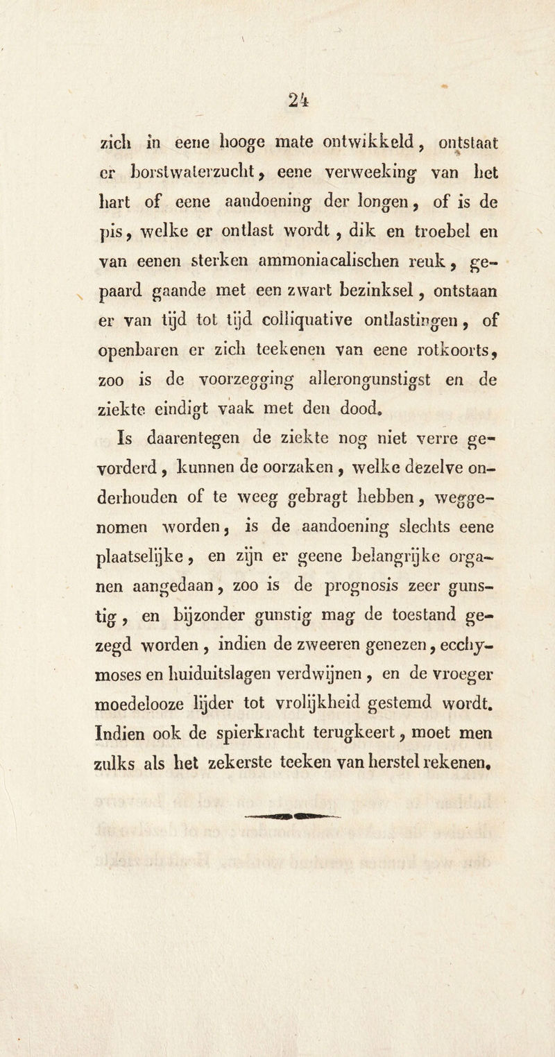 zich in eene hooge mate ontwikkeld, ontstaat cr borstwaterzucht , eene verweeking van het hart of eene aandoening der longen, of is de pis, welke er ontlast wordt, dik en troebel en van een en sterken ammonia calischen reuk, ge¬ paard gaande met een zwart bezinksel, ontstaan er van tijd tot tijd coiliquative ontlastingen, of openbaren er zich teekenen van eene rotkoorts, zoo is de voorzegging allerongunstigst en de ziekte eindigt vaak met den dood» Is daarentegen de ziekte nog niet verre ge¬ vorderd , kunnen de oorzaken , welke dezelve on¬ derhouden of te weeg gebragt hebben, wegge¬ nomen worden, is de aandoening slechts eene plaatselijke, en zijn er geene belangrijke orga¬ nen aangedaan, zoo is de prognosis zeer guns¬ tig , en bijzonder gunstig mag de toestand ge¬ zegd worden , indien de zweeren genezen, ecchy- moses en huiduitslagen verdwijnen , en de vroeger moedelooze lijder tot vrolijkheid gestemd wordt. Indien ook de spierkracht terugkeert, moet men zulks als het zekerste teeken van herstel rekenen.