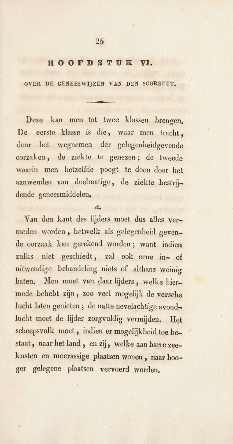 HOOFDSTUK. VI. OVER DE GENEESWIJZEN VAN DEN SCORBUUT. Deze kan men tot twee klassen krengen. De eerste klasse is die, waar men tracht, door het wegnemen der gelegenheidgevende oorzaken, de ziekte te genezen; de tweede waarin men hetzelfde poogt te doen door het aanwenden van doelmatige, de ziekte bestrij¬ dende geneesmiddelen. Van den kant des lijders moet dus alles ver¬ meden worden , hetwelk als gelegenheid geven¬ de oorzaak kan gerekend worden; want indien zulks niet geschiedt, zal ook eene in- of uitwendige behandeling niets of althans weinig baten. Men moet van daar lijders , welke hier¬ mede behebt zijn, zoo veel mogelijk de versche lucht laten genieten ; de natte nevelachtige avond¬ lucht moet de lijder zorgvuldig vermijden. Het scheepsvolk moet, indien er mogelijkheid toe be¬ staat , naar het land , en zij, welke aan barre zee¬ kusten en moerassige plaatsen wonen , naar hoo- ger gelegene plaatsen vervoerd worden.