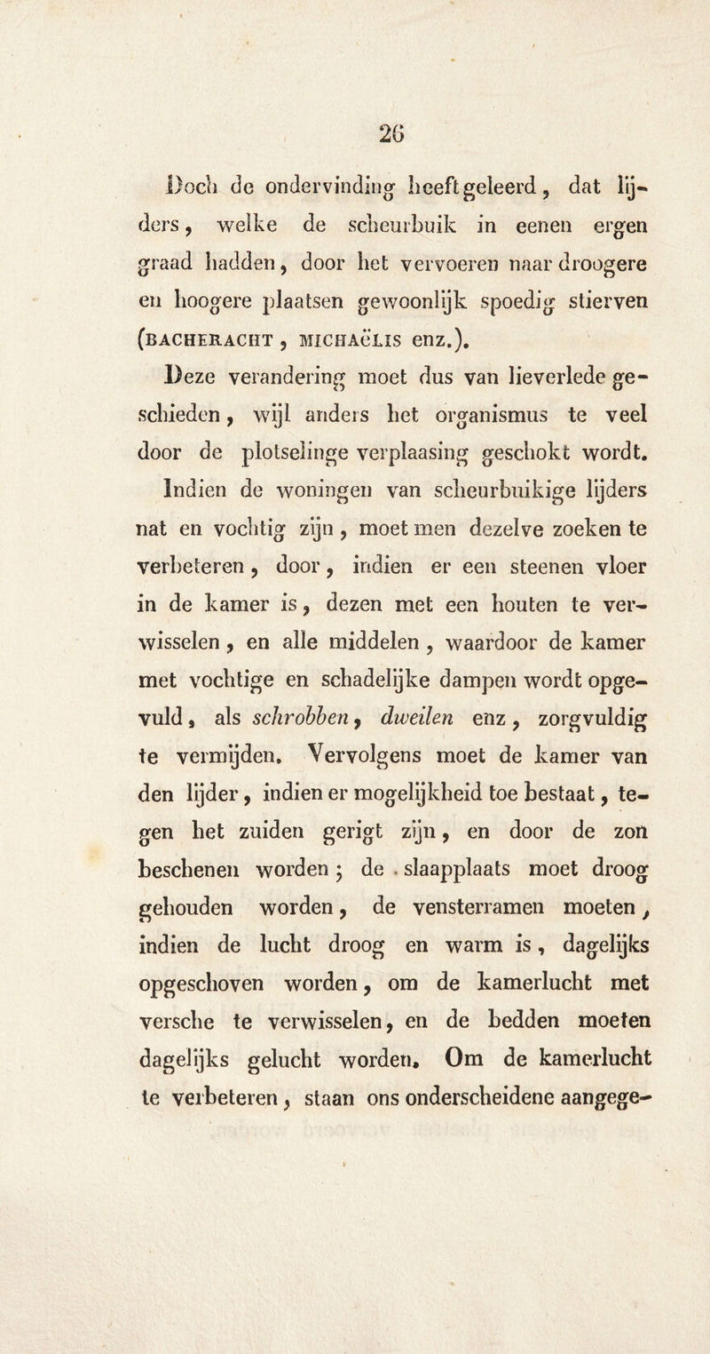 Doch de ondervinding- Leeft geieerd ? dat lij¬ ders , welke de scheurbuik in eenen ergen graad hadden , door het vervoeren naar droogere en hoogere plaatsen gewoonlijk spoedig stierven (bacheracïït , MiCHAeLis enz.). Deze verandering moet dus van lieverlede ge¬ schieden , wijl anders het organismus te veel door de plotselinge verpiaasing geschokt wordt. Indien de woningen van scheurbuikige lijders nat en vochtig zijn , moet men dezelve zoeken te verbeteren , door, indien er een steenen vloer in de kamer is , dezen met een houten te ver¬ wisselen , en alle middelen , waardoor de kamer met vochtige en schadelijke dampen wordt opge¬ vuld j als schrobben, dweilen enz , zorgvuldig te vermijden. Vervolgens moet de kamer van den lijder, indien er mogelijkheid toe bestaat, te¬ gen het zuiden gerigt zijn, en door de zon beschenen worden • de slaapplaats moet droog gehouden worden, de vensterramen moeten, indien de lucht droog en warm is, dagelijks opgeschoven worden, om de kamerlucht met versche te verwisselen, en de bedden moeten dagelijks gelucht worden. Om de kamerlucht te verbeteren, staan ons onderscheidene aangege~