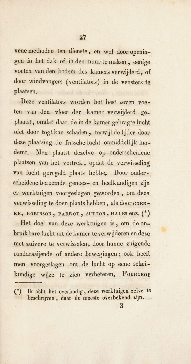 vene methoden ten dienste , en wel door openin- gen in het dak of in den muur te maken , eenige voeten van den bodem des kamers verwijderd, of door windvangers (ventilators) in de vensters te plaatsen. Deze ventilators worden het best zeven voe¬ ten van den vloer der kamer verwijderd ge¬ plaatst, omdat daar de in de kamer gebragte lucht niet door togtkan schaden, terwijl de lijder door deze plaatsing de frissche lucht onmiddellijk ina¬ demt. Men plaatst dezelve op onderscheidene plaatsen van het vertrek, opdat de verwisseling van lucht geregeld plaats hebbe. Door onder¬ scheidene beroemde genees- en heelkundigen zijn er werktuigen voorgeslagen geworden , om deze verwisseling te doen plaats hebben, als door goer- KE, ROBINSON , PaRROT , SUTTON , HALES enz. (*) Het doel van deze werktuigen is, om de on¬ bruikbare lucht uit de kamer te verwijderen en deze met zuivere te verwisselen, door hunne zuigende ronddraaijende of andere bewegingen } ook heeft men voorgeslagen om de lucht op eene schei¬ kundige wijze te zien verbeteren. Fourcroï (4) Ik acht het overbodig, deze werktuigen zelve te beschrijven , daar de meeste overbekend zijn. 3
