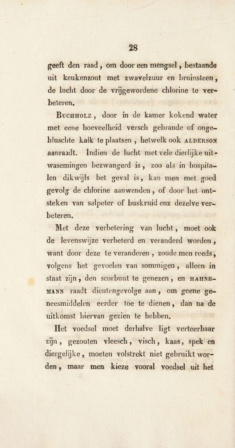 geeft den raad , om door een mengsel, bestaande uit keukenzout met zwavelzuur en bruinsteen, de lucht door de vrijgewordene chlorine te ver¬ beteren. Buchholz , door in de kamer kokend water met eene hoeveelheid versch gebrande of onge- bluschte kalk te plaatsen, hetwelk ook alderson aanraadt Indien de lucht met vele dierlijke uit¬ wasemingen bezwangerd is , zoo ais in hospita¬ len dikwijls het geval is, kan men met goed gevolg de chlorine aanwenden, of door het ont¬ steken van salpeter of buskruid enz dezelve ver¬ beteren. Met deze verbetering van lucht, moet ook de levenswijze verbeterd en veranderd worden , want door deze te veranderen , zoude men reeds, volgens het gevoelen van sommigen , alleen in staat zijn, den scorbiiut te genezen, en hahne- mann raadt dientengevolge aan , om geene ge¬ neesmiddelen eerder toe te dienen, dan na de uitkomst hiervan gezien te hebben. Het voedsel moet derhalve ligt verteerbaar zijn, gezouten vleesch, visch, kaas, spek en diergelijke, moeten volstrekt niet gebruikt wor¬ den , maar men kieze vooral voedsel uit het