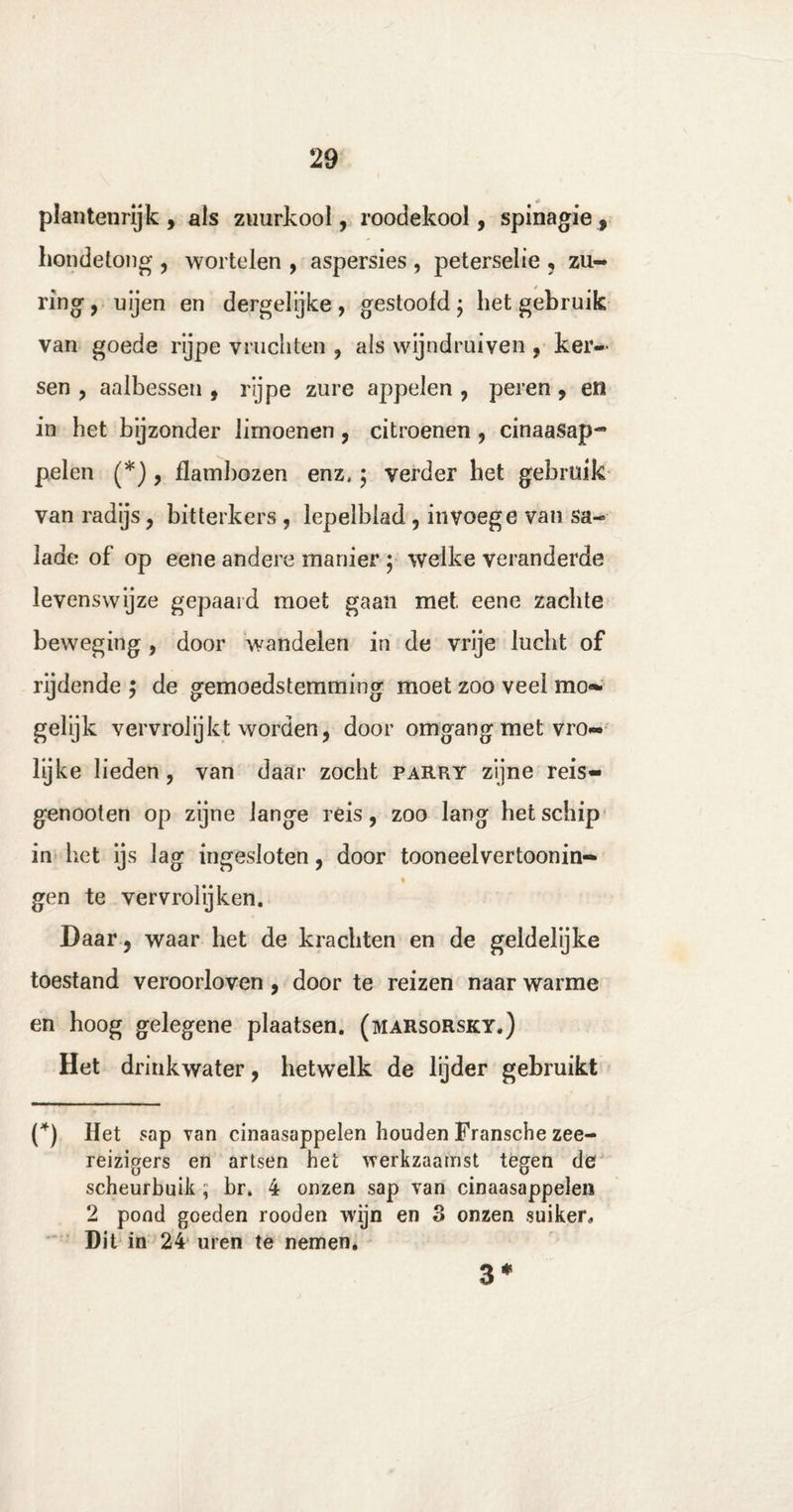 plantenrijk, als zuurkool, roodekool, spinagie, hondetong , wortelen , aspersies , peterselie , zu¬ ring , uijen en dergelyke, gestoofd $ het gebruik van goede rijpe vruchten , als wijndruiven , ker¬ sen , aalbessen , rijpe zure appelen , peren , en in het bijzonder limoenen, citroenen , cinaasap- pelen (*) , flambozen enz, 5 verder het gebruik van radijs, bitterkers , lepelblad , invoege van sa¬ lade of op eene andere manier ; welke veranderde levenswijze gepaaid moet gaan met eene zachte beweging , door wandelen in de vrije lucht of rijdende ; de gemoedstemming moet zoo veel mo- gelijk vervrolijkt worden, door omgang met vro¬ lijke lieden , van daar zocht parry zijne reis- genooten op zijne lange reis, zoo lang het schip in het ijs lag ingesloten, door tooneelvertoonin- gen te vervrolijken. Daar , waar het de krachten en de geldelijke toestand veroorloven , door te reizen naar warme en hoog gelegene plaatsen, (marsorsky.) Het drinkwater, hetwelk de lijder gebruikt (*) Het sap van cinaasappelen houden Fransche zee¬ reizigers en artsen het werkzaamst tegen de scheurbuik ; br. 4 onzen sap van cinaasappelen 2 pond goeden rooden wijn en o onzen suiker. Dit in 24 uren te nemen. 3*