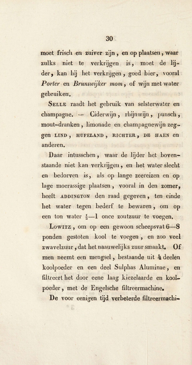 moet frisch en zuiver zijn , en op plaatsen, waar zulks niet te verkrijgen is, moet de lij¬ der, kan Lij het verkrijgen, goed bier, vooral Porter en Brunswijker mom, of wijn met water gebruiken. Selle raadt bet gebruik van selsterwater en champagne. —* Ciderwijn , rhijnwijn , punsch , mout-dranken, limonade en champagnewijn zeg¬ gen LIND , HUFELANB , RICHTER, DE HAEN en anderen. Daar intusschen , waar de lijder het boven¬ staande niet kan verkrijgen, en het water slecht en bedorven is, als op lange zeereizen en op lage moerassige plaatsen , vooral in den zomer, beeft ADDINGTON den raad gegeven, ten einde bet water tegen bederf te bewaren, om op een ton water §—1 once zoutzuur te voegen. Lowitz , om op een gewoon scheepsvat 6—8 ponden gestoten kool te voegen , en zoo veel zwavelzuur , dat het naauwelijks zuur smaakt. Of men neemt een mengsel, bestaande uit 4 deelen koolpoeder en een deel Sulphas Aluminae, en filtreert het door eene laag kiezelaarde en kool- poeder, met de Engelsche filtreermachine. De voor eenigen tijd verbeterde filtreermachi-