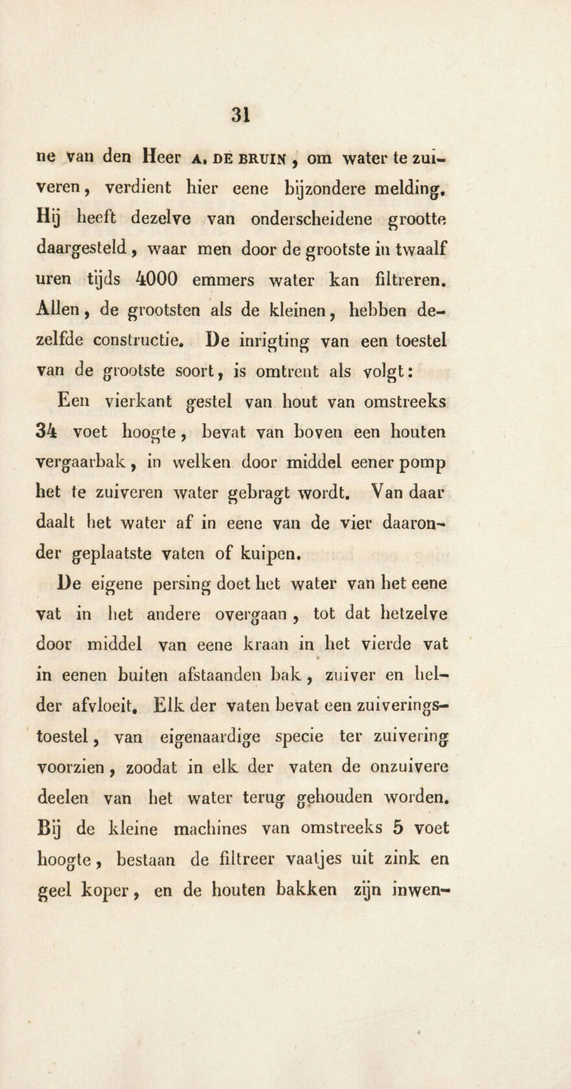 ne van den Heer a. de bruin , om water te zui¬ veren , verdient hier eene bijzondere melding. Hij heeft dezelve van onderscheidene grootte daargesteld , waar men door de grootste in twaalf uren tyds 4000 emmers water kan filtreren. Allen, de grootsten als de kleinen , hebben de¬ zelfde constructie, De inrigting van een toestel van de grootste soort, is omtrent als volgt: Een vierkant gestel van hout van omstreeks 34 voet hoogte , bevat van boven een houten vergaarbak, in welken door middel eener pomp het te zuiveren water gebragt wordt. Van daar daalt het water af in eene van de vier daaron- der geplaatste vaten of kuipen, De eigene persing doet het water van het eene vat in het andere overgaan , tot dat hetzelve door middel van eene kraan in het vierde vat in eenen buiten afstaanden bak , zuiver en hel¬ der afvloeit. Elk der vaten bevat een zuiverings- toestel, van eigenaardige specie ter zuivering voorzien , zoodat in elk der vaten de onzuivere deelen van het water terug gehouden worden. Bij de kleine machines van omstreeks 5 voet hoogte, bestaan de filtreer vaatjes uit zink en geel koper, en de houten bakken zijn inwen-
