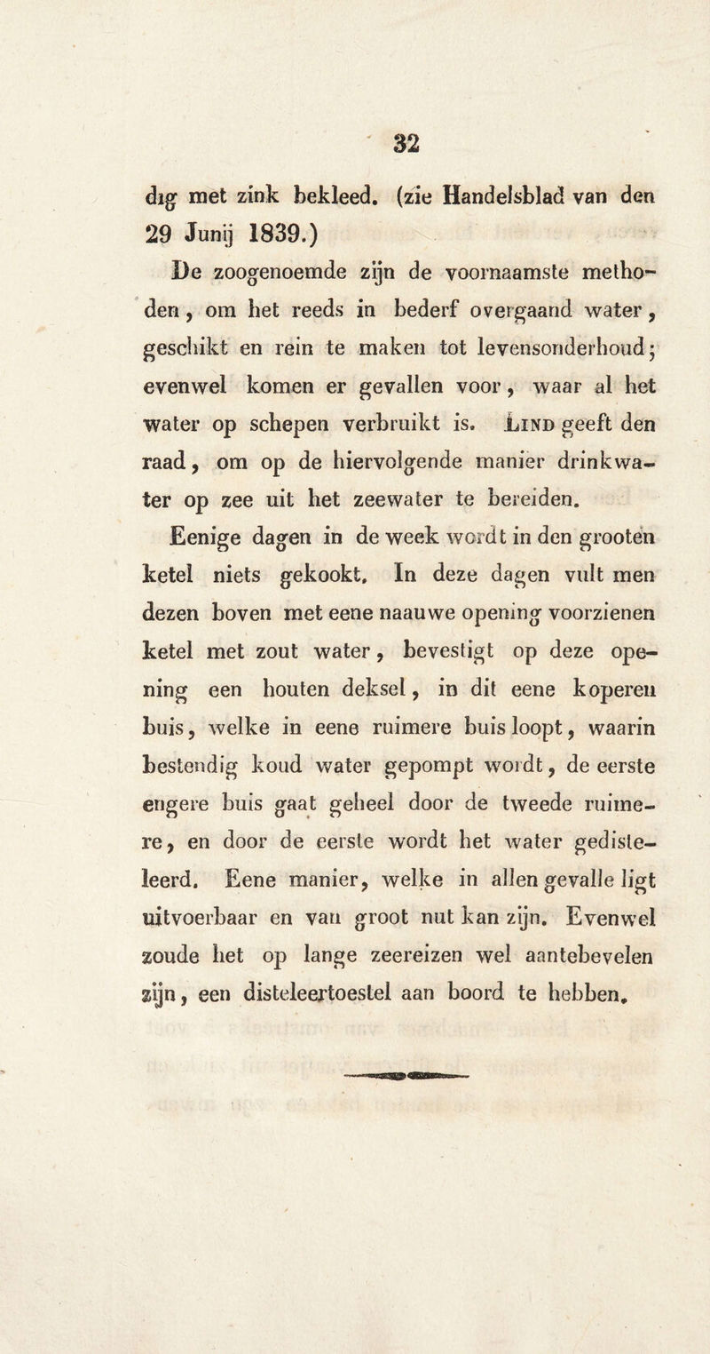 dig met zink bekleed, (zie Handelsblad van den 29 Junij 1839.) De zoogenoemde zijn de voornaamste metho¬ den , om het reeds in bederf overgaand water , geschikt en rein te maken tot levensonderhoud; evenwel komen er gevallen voor, waar al het water op schepen verbruikt is. Lind geeft den raad, om op de hiervolgende manier drinkwa- ter op zee uit het zeewater te bereiden. Eenige dagen in de week wordt in den grooten ketel niets gekookt, In deze dagen vult men dezen boven met eene naauwe opening voorzienen ketel met zout water, bevestigt op deze ope¬ ning een houten deksel, in dit eene koperen buis , welke in eene ruimere buis loopt, waarin bestendig koud water gepompt wordt, de eerste engere buis gaat geheel door de tweede ruime¬ re, en door de eerste wordt het water gediste- leerd. Eene manier, welke in allen gevalle ligt uitvoerbaar en van groot nut kan zijn. Evenwel zoude het op lange zeereizen wel aantebevelen zijn, een disteleertoestel aan boord te hebben.
