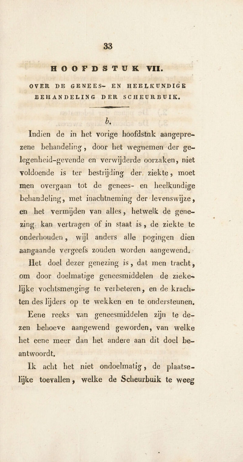 HOOFDSTUK VII. r OVER DE GENEES— EN HEELKUNDIGE BEHANDELING DER SCHEURBUIK. b. Indien de in het vorige hoofdstak aangepre- zene behandeling, door het wegnemen der ge- legenheid-gevende en verwijderde oorzaken, niet voldoende is ter bestrijding der ziekte, moet men overgaan tot de genees- en heelkundige behandeling, met inachtneming der levenswijze, en het vermijden van alles, hetwelk de gene¬ zing kan vertragen of in staat is , de ziekte te onderhouden, wijl anders alle pogingen dien aangaande vergeefs zouden worden aangewend. Het doel dezer genezing is, dat men tracht, om door doelmatige geneesmiddelen de zieke- lijke vochtsmenging te verbeteren, en de krach¬ ten des lijders op te wekken en te ondersteunen. Eene reeks van geneesmiddelen zijn te de¬ zen behoeve aangewend geworden, van welke het eene meer dan het andere aan dit doel be¬ antwoordt. Ik acht het niet ondoelmatig, de pïaatse- lijke toevallen, welke de Scheurbuik te weeg