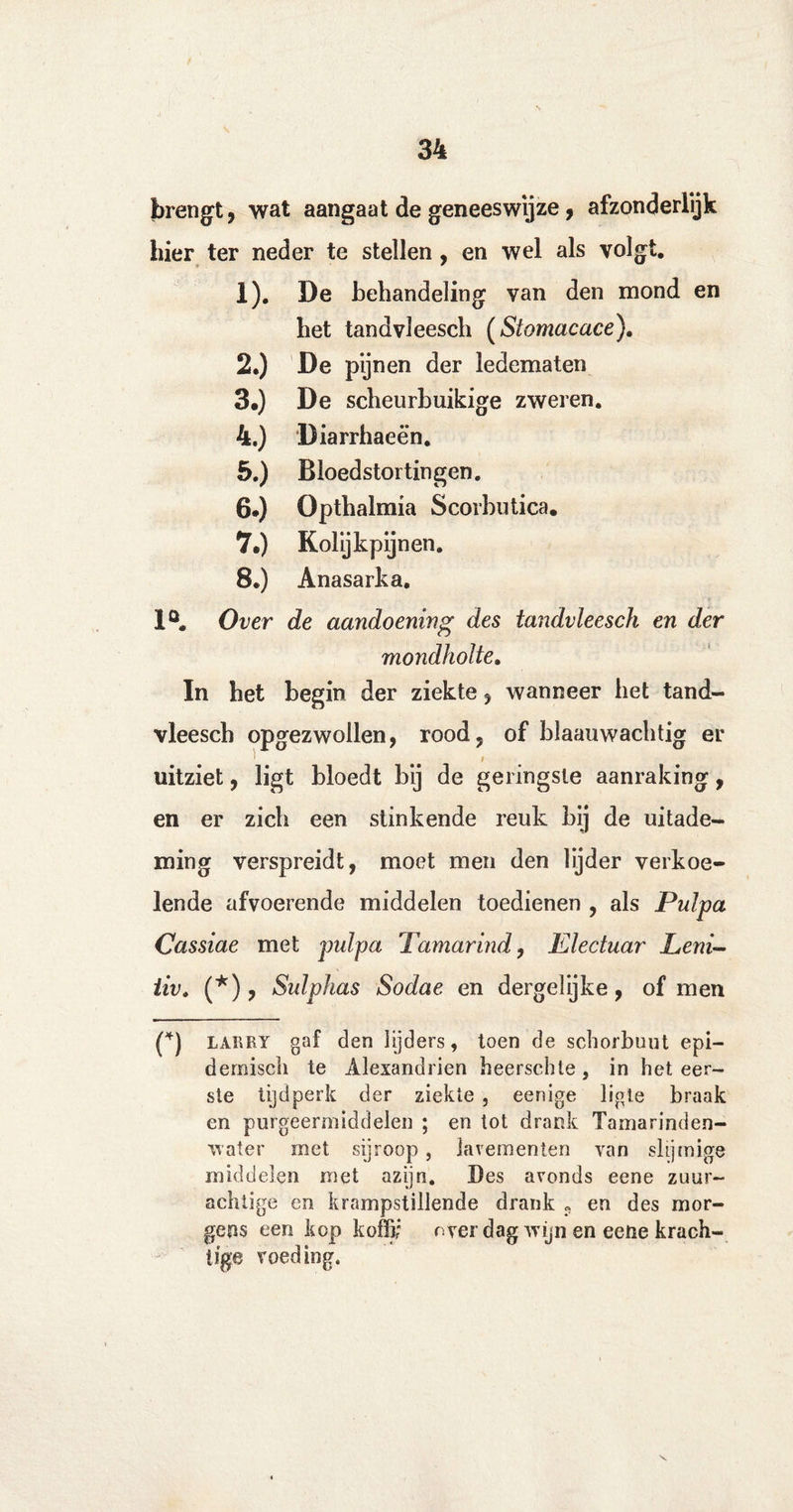 brengt, wat aangaat de geneeswijze, afzonderlijk hier ter neder te stellen, en wel als volgt. 1). De behandeling van den mond en het tandvleesch (Siomacace). 2. ) De pijnen der ledematen 3. ) De scheurbuikige zweren. 4. ) Diarrhaeën. 5. ) Bloedstortingen. 6. ) Opthalmia Scorbutica. 7*) Kolijkpijnen. 8.) Anasarka. 1°. Over de aandoening des tandvleesch en der mondholte. In het begin der ziekte, wanneer het tand¬ vleesch opgezwollen, rood, of blaauwachtig er t uitziet, ligt bloedt bij de geringste aanraking, en er zich een stinkende reuk bij de uitade¬ ming verspreidt, moet men den lijder verkoe¬ lende afvoerende middelen toedienen , als Pulpa Cassiae met pulpa Tamarind, Electuar Leni- iiv. (*), Sulphas Sodae en dergelijke, of men (*) larry gaf den lijders, toen de schorbuut epi¬ demisch te Alexandrien heerschle, in het eer¬ ste tijdperk der ziekte , eenige ligle braak en purgeermiddelen ; en tot drank Tamarinden¬ water met sijroop, lavementen van slijmige middelen met azijn. Bes avonds eene zuur¬ achtige en krampstillende drank „ en des mor¬ gens een kop koffi; over dag wijn en eetie krach¬ tige voeding.