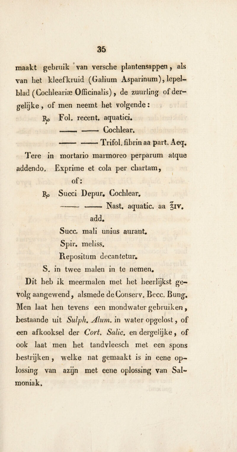maakt gebruik van versche plantensappen ? als van liet kleefkruid (Galium Asparinum), lepel¬ blad (Cochleariae Officinalis), de zuurling of der¬ gelijke , of men neemt het volgende: Fob recent, aquatici. —- - Cochlear. ■- —— Trifol. fibrin aa part, Aeq. Tere in mortario marmoreo perparum atque addendo, Exprime et cola per chartam, of: Succi Depur. Cochlear. -- - Nast. aquatic, aa ^iv. add. Succ. mali unius aurant. Spir. meliss. Repositum decantetur» S. in twee malen in te nemen. Dit heb ik meermalen met het heerlijkst ge¬ volg aangewend, alsmede deConserv. Becc. Bung. Men laat hen tevens een mondwater gebruiken, bestaande uit Sulph. Alum. in water opgelost, of een afkooksel der Cort, Salie. en dergeJijke, of ook laat men het tandvleescli met een spons bestrijken , welke nat gemaakt is in eene op¬ lossing van azijn met eene oplossing van Sal- moniak. /