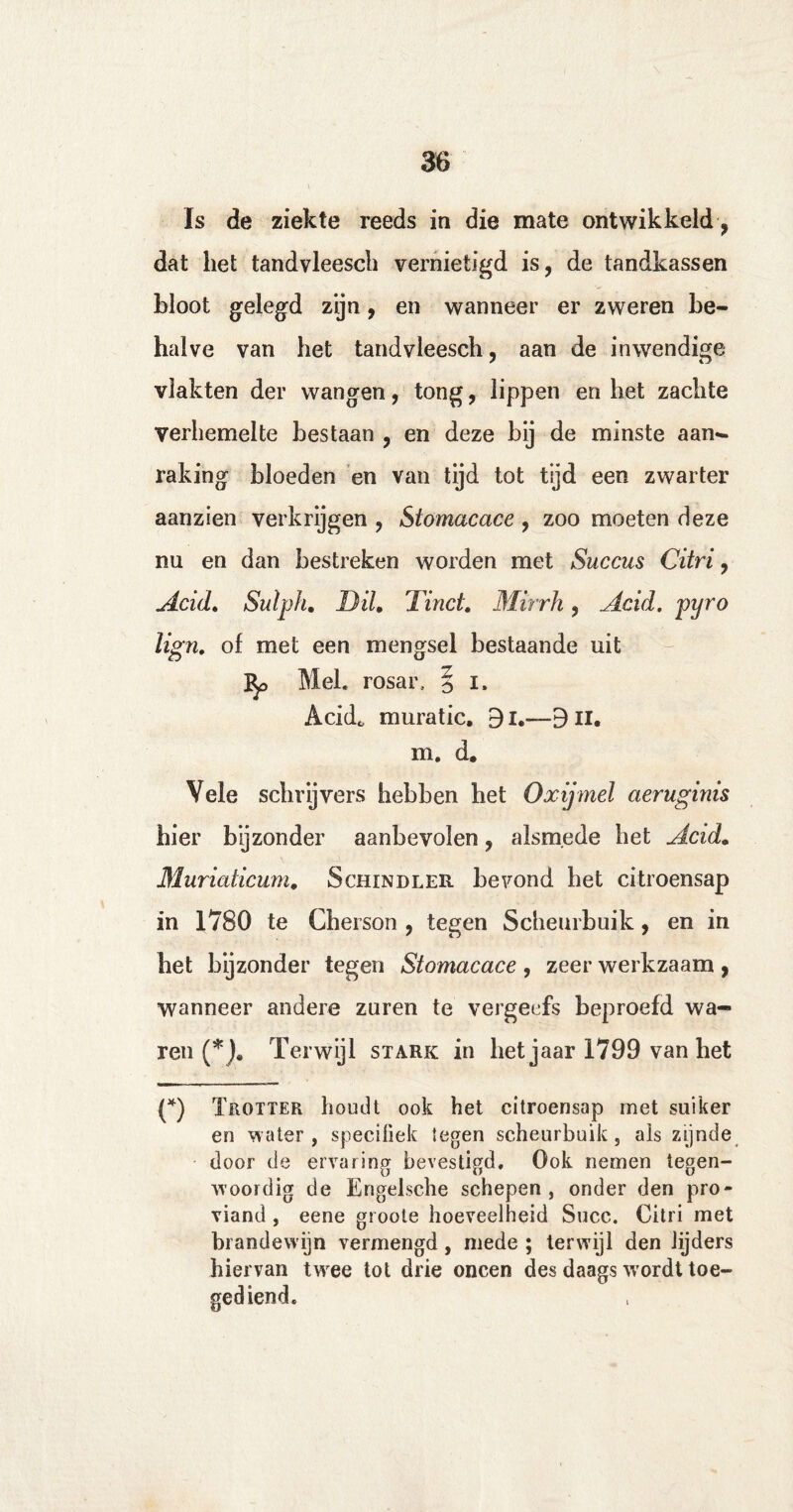 Is de ziekte reeds in die mate ontwikkeld, dat het tandvleesch vernietigd is, de tandkassen bloot gelegd zijn, en wanneer er zweren be¬ halve van het tandvleesch, aan de inwendige vlakten der wangen, tong, lippen en het zachte verhemelte bestaan , en deze bij de minste aan¬ raking bloeden en van tijd tot tijd een zwarter aanzien verkrijgen , Stomacace , zoo moeten deze nu en dan bestreken worden met Succus Citri, Acid. Sutph. Bil Tinei Mirrh, Acid. pyro lign. of met een mengsel bestaande uit ]^> Mei. rosar, § i. Acid* muratic. 9i.—9n. m. d. Vele schrijvers hebben het Oxijmel aeruginis hier bijzonder aanbevolen, alsmede het Acid. Muriaticum. Schindler bevond het citroensap in 1780 te Cherson , tegen Scheurbuik, en in het bijzonder tegen Stomacace , zeer werkzaam , wanneer andere zuren te vergeefs beproefd wa¬ ren (*), Terwijl stark in het jaar 1799 van het (*) Trotter houdt ook het citroensap met suiker en water , specifiek tegen scheurbuik, als zijnde door de ervaring bevestigd. Ook nemen tegen¬ woordig de Engelsche schepen, onder den pro¬ viand , eene groote hoeveelheid Succ. Citri met brandewijn vermengd, mede ; terwijl den lijders hiervan twee tot drie oneen des daags wordt toe¬ gediend.