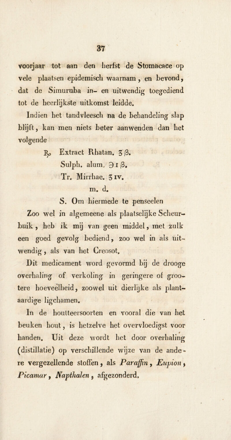 voorjaar tot aan den herfst de Stomacace op vele plaatsen epidemisch waarnam, en bevond, dat de Simuruba in- en uitwendig toegediend tot de heerlijkste uitkomst leidde. Indien het tandvleesch na de behandeling slap blijft, kan men niets beter aanwenden dan het volgende Extract Rhatan. 5 /3. Sulph. alum, 3 I (3a Tr. Mirrhae. 3 iv. m. d. S. Om hiermede te penseelen Zoo wel in algemeene als plaatselijke Scheur¬ buik , heb ik mij van geen middel, met zulk een goed gevolg bediend, zoo wel in als uit¬ wendig , als van het Creosot, Dit medicament word gevormd bij de drooge overhaling of verkoling in geringere of groo- tere hoeveelheid, zoowel uit dierlijke als plant¬ aardige ligchamen. In de houlteersoorten en vooral die van het beuken hout ? is hetzelve het overvloedigst voor handen. Uit deze wordt het door overhaling (distillatie) op verschillende wijze van de ande¬ re vergezellende stoffen , als Paraffin , Eiipion > Picamar, Napthcden 9 afgezonderd.