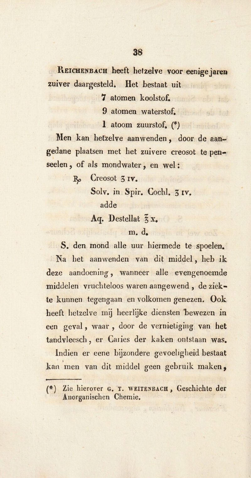II 38 PiEIChenbach heeft hetzelve voor eenigejaren zuiver daargesteld. Het bestaat uit 7 atomen koolstof. 9 atomen waterstof. 1 atoom zuurstof. (*) Men kan hetzelve aanwenden, door de aan¬ gedane plaatsen met het zuivere creosot te pen- seelen ? of als mondwater, en wel: 3^ Creosot 3 iv. Solv. in Spir. Cochl. 3 iv. adde Aq. Destellat m. d. S. den mond alle uur hiermede te spoelen. Na het aanwenden van dit middel, heb ik deze aandoening- ? wanneer alle evengenoemde middelen vruchteloos waren aangewend , de ziek¬ te kunnen tegengaan en volkomen genezen. Ook heeft hetzelve mij heerlijke diensten bewezen in een geval, waar , door de vernietiging van het tandvleesch ? er Caiies der kaken ontstaan was. Indien er eene bijzondere gevoeligheid bestaat kan men van dit middel geen gebruik maken, (*) Zie hierover g. T. weitenbach , Geschichte der Anorganischen Chemie.
